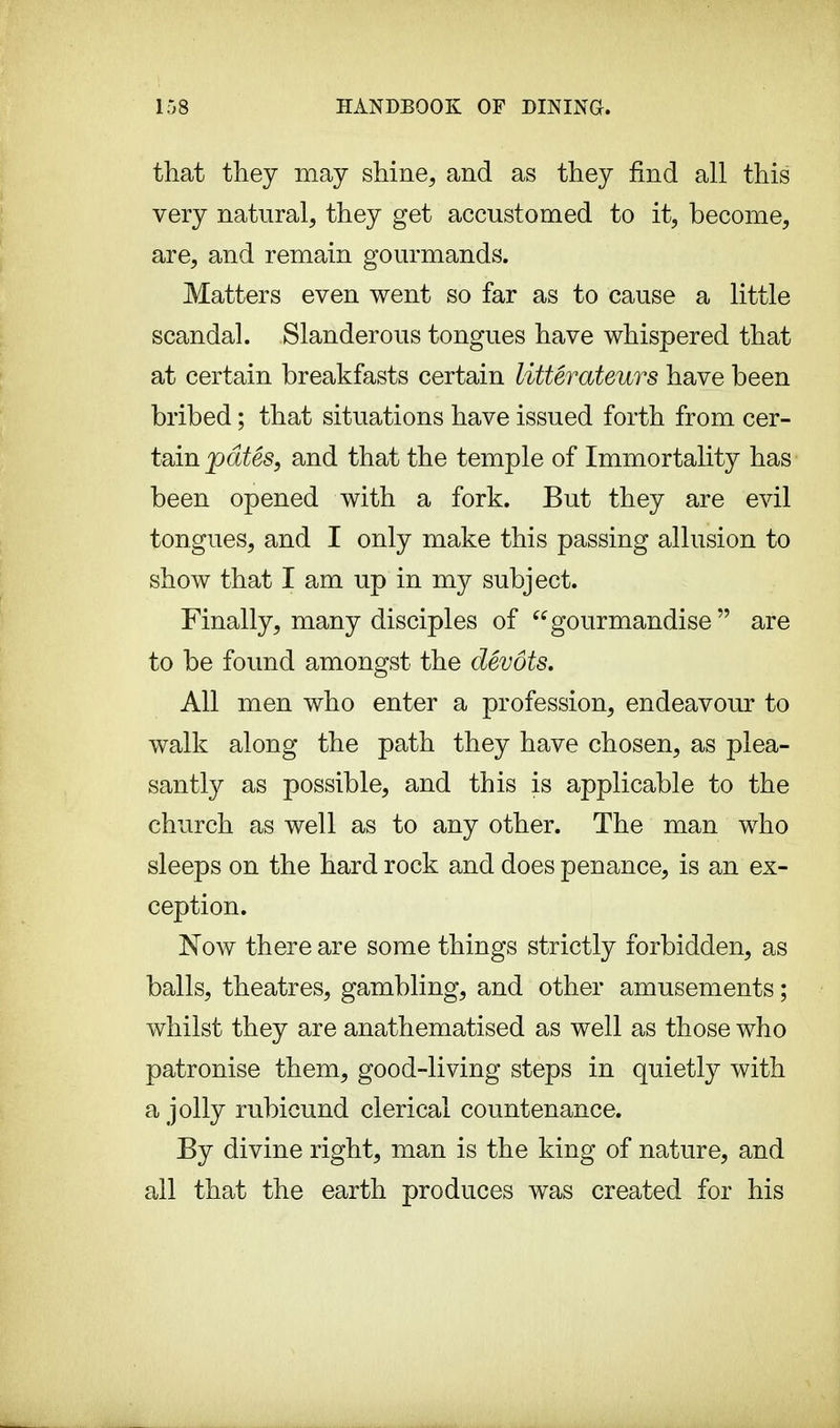 that they may shine, and as they find all this very natural, they get accustomed to it, become, are, and remain gourmands. Matters even went so far as to cause a little scandal. Slanderous tongues have whispered that at certain breakfasts certain littérateurs have been bribed ; that situations have issued forth from cer- tain pâtés, and that the temple of Immortality has been opened with a fork. But they are evil tongues, and I only make this passing allusion to show that I am up in my subject. Finally, many disciples of gourmandise are to be found amongst the dévots. All men who enter a profession, endeavour to walk along the path they have chosen, as plea- santly as possible, and this is applicable to the church as well as to any other. The man who sleeps on the hard rock and does penance, is an ex- ception. Now there are some things strictly forbidden, as balls, theatres, gambling, and other amusements ; whilst they are anathematised as well as those who patronise them, good-living steps in quietly with a jolly rubicund clerical countenance. By divine right, man is the king of nature, and all that the earth produces was created for his