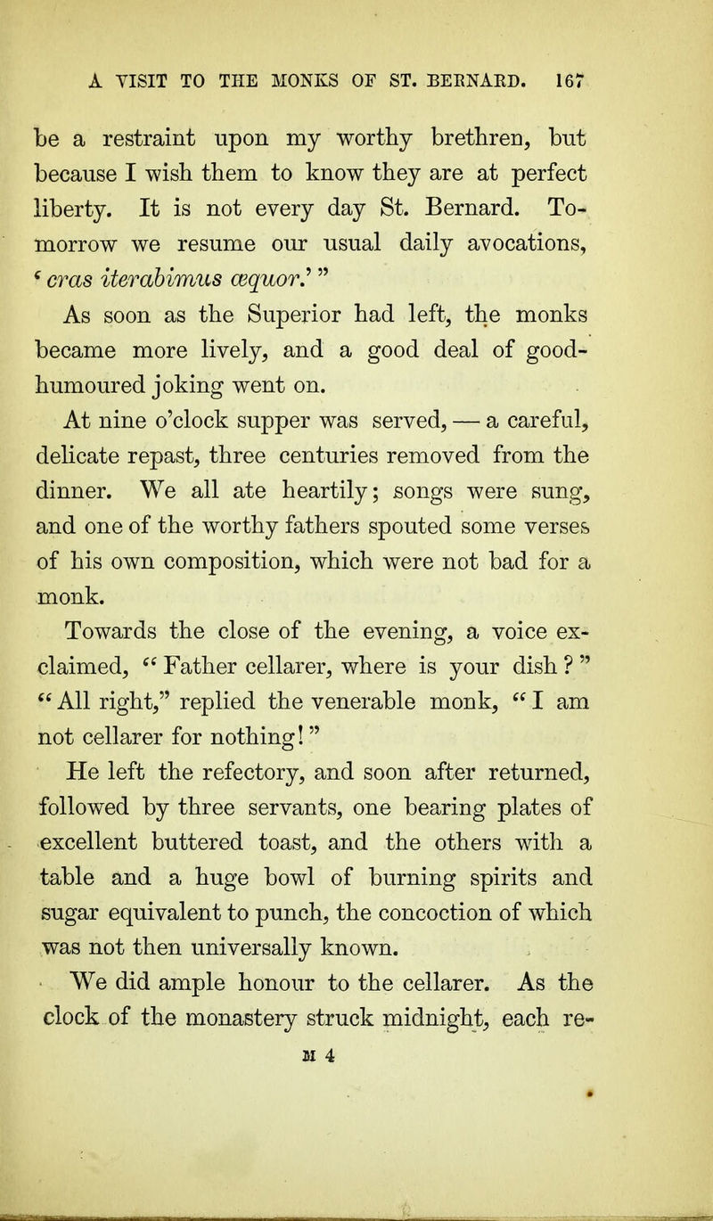 be a restraint upon my worthy brethren, bnt because I wish them to know they are at perfect liberty. It is not every day St. Bernard. To- morrow we resume our usual daily avocations, f eras iterabimus cequor.'  As soon as the Superior had left, the monks became more lively, and a good deal of good- humoured joking went on. At nine o'clock supper was served, — a careful, delicate repast, three centuries removed from the dinner. We all ate heartily; songs were sung, and one of the worthy fathers spouted some verses of his own composition, which were not bad for a monk. Towards the close of the evening, a voice ex- claimed, ce Father cellarer, where is your dish ?   All right, replied the venerable monk,  I am not cellarer for nothing!  He left the refectory, and soon after returned, followed by three servants, one bearing plates of excellent buttered toast, and the others with a table and a huge bowl of burning spirits and sugar equivalent to punch, the concoction of which was not then universally known. We did ample honour to the cellarer. As the clock of the monastery struck midnight, each re- st 4