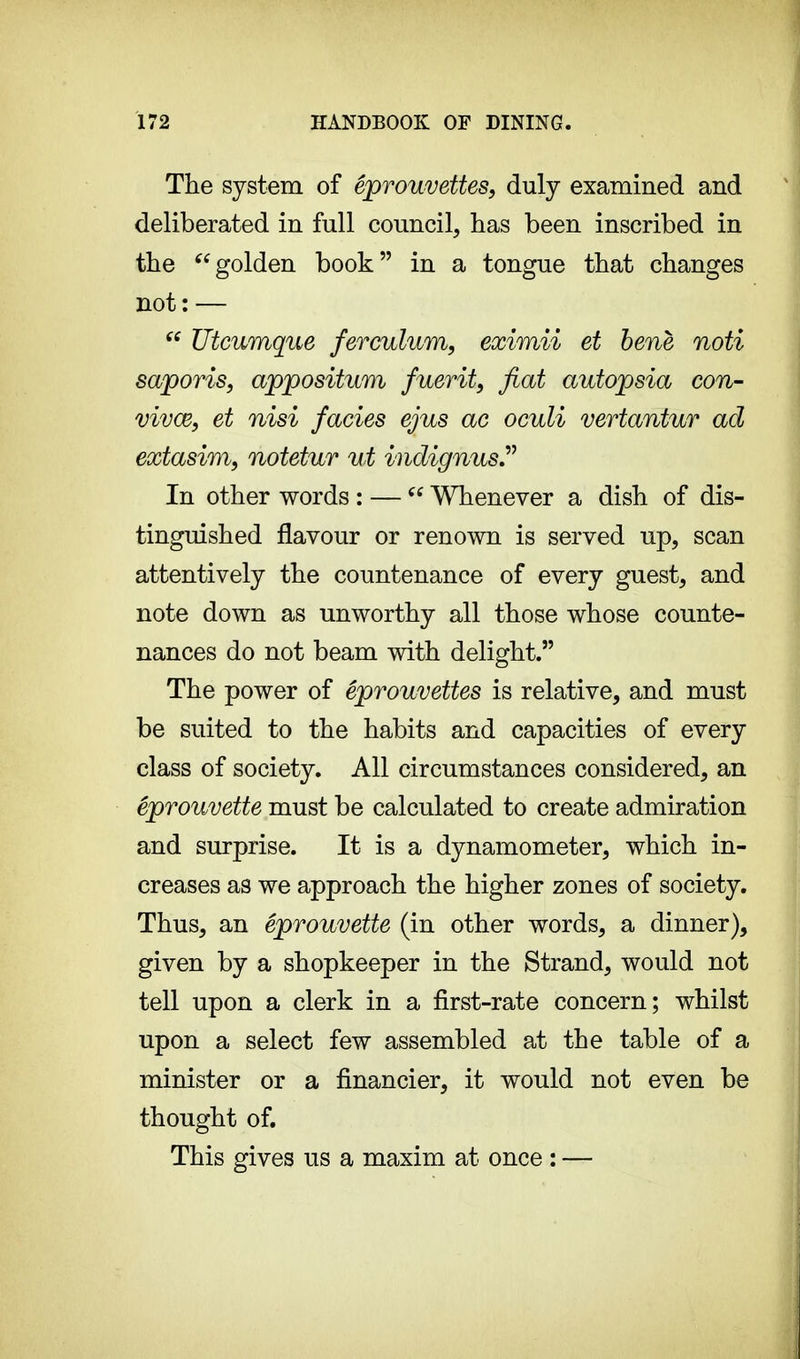 The system of êprouvettes, duly examined and deliberated in full council, has been inscribed in the golden book in a tongue that changes not: — (( Utcumque ferculum, eximii et bene noti saporis, appositum fuerit, fiat autopsia con- vivœ, et nisi fades ejus ae oculi vertantur ad extasim, notetur ut indignus In other words : —  Whenever a dish of dis- tinguished flavour or renown is served up, scan attentively the countenance of every guest, and note down as unworthy all those whose counte- nances do not beam with delight. The power of êprouvettes is relative, and must be suited to the habits and capacities of every class of society. All circumstances considered, an êprouvette must be calculated to create admiration and surprise. It is a dynamometer, which in- creases as we approach the higher zones of society. Thus, an êprouvette (in other words, a dinner), given by a shopkeeper in the Strand, would not tell upon a clerk in a first-rate concern; whilst upon a select few assembled at the table of a minister or a financier, it would not even be thought of. This gives us a maxim at once : —