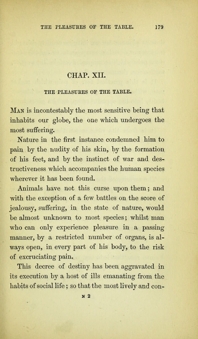 CHAP. XII. THE PLEASURES OF THE TABLE, Man is incontestable the most sensitive being that inhabits our globe, the one which undergoes the most suffering. Nature in the first instance condemned him to pain by the nudity of his skin, by the formation of his feet, and by the instinct of war and des- tructiveness which accompanies the human species wherever it has been found. Animals have not this curse upon them ; and with the exception of a few battles on the score of jealousy, suffering, in the state of nature, would be almost unknown to most species ; whilst man who can only experience pleasure in a passing manner, by a restricted number of organs, is al- ways open, in every part of his body, to the risk of excruciating pain. This decree of destiny has been aggravated in its execution by a host of ills emanating from the habits of social life ; so that the most lively and con-