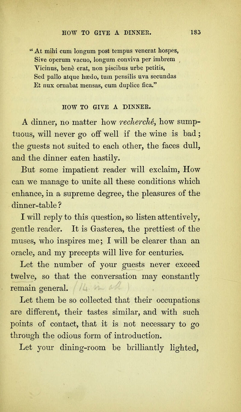  At mihi cum longum post tempus venerat hospes, Sive operum vacuo, longum conviva per imbrem , Vicinus, benè erat, non piscibus urbe petitis, Sed pallo atque hœdo, turn pensilis uva secundas Et nux ornabat mensas, cum duplice fica. HOW TO GIYE A DINNER. A dinner, no matter how recherché, how sump- tuous, will never go off well if the wine is bad ; the guests not suited to each other, the faces dull, and the dinner eaten hastily. But some impatient reader will exclaim, How can we manage to unite all these conditions which enhance, in a supreme degree, the pleasures of the dinner-table ? I will reply to this question, so listen attentively, gentle reader. It is Grasterea, the prettiest of the muses, who inspires me; I will be clearer than an oracle, and my precepts will live for centuries. Let the number of your guests never exceed twelve, so that the conversation may constantly remain general. Let them be so collected that their occupations are different, their tastes similar, and with such points of contact, that it is not necessary to go through the odious form of introduction. Let your dining-room be brilliantly lighted,