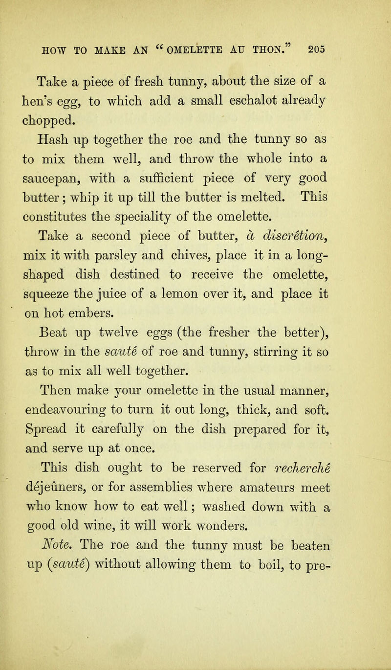 Take a piece of fresh tunny, about the size of a hen's egg, to which add a small eschalot already chopped. Hash up together the roe and the tunny so as to mix them well, and throw the whole into a saucepan, with a sufficient piece of very good butter ; whip it up till the butter is melted. This constitutes the speciality of the omelette. Take a second piece of butter, à discrétion, mix it with parsley and chives, place it in a long- shaped dish destined to receive the omelette, squeeze the juice of a lemon over it, and place it on hot embers. Beat up twelve eggs (the fresher the better), throw in the sauté of roe and tunny, stirring it so as to mix all well together. Then make your omelette in the usual manner, endeavouring to turn it out long, thick, and soft. Spread it carefully on the dish prepared for it, and serve up at once. This dish ought to be reserved for recherché déjeuners, or for assemblies where amateurs meet who know how to eat well ; washed down with a good old wine, it will work wonders. Note. The roe and the tunny must be beaten up (sauté) without allowing them to boil, to pre-