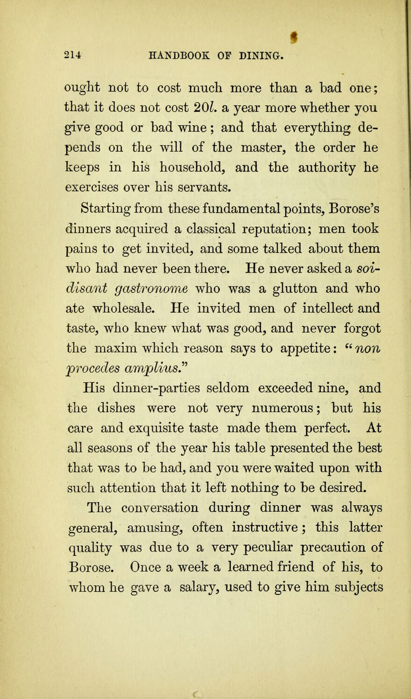 I ought not to cost much more than a bad one; that it does not cost 201. a year more whether you give good or bad wine ; and that everything de- pends on the will of the master, the order he keeps in his household, and the authority he exercises over his servants. Starting from these fundamental points, Borose's dinners acquired a classical reputation; men took pains to get invited, and some talked about them who had never been there. He never asked a soi- disant gastronome who was a glutton and who ate wholesale. He invited men of intellect and taste, who knew what was good, and never forgot the maxim which reason says to appetite :  non procèdes ampUus His dinner-parties seldom exceeded nine, and the dishes were not very numerous ; but his care and exquisite taste made them perfect. At all seasons of the year his table presented the best that was to be had, and you were waited upon with such attention that it left nothing to be desired. The conversation during dinner was always general, amusing, often instructive ; this latter quality was due to a very peculiar precaution of Borose. Once a week a learned friend of his, to whom he gave a salary, used to give him subjects