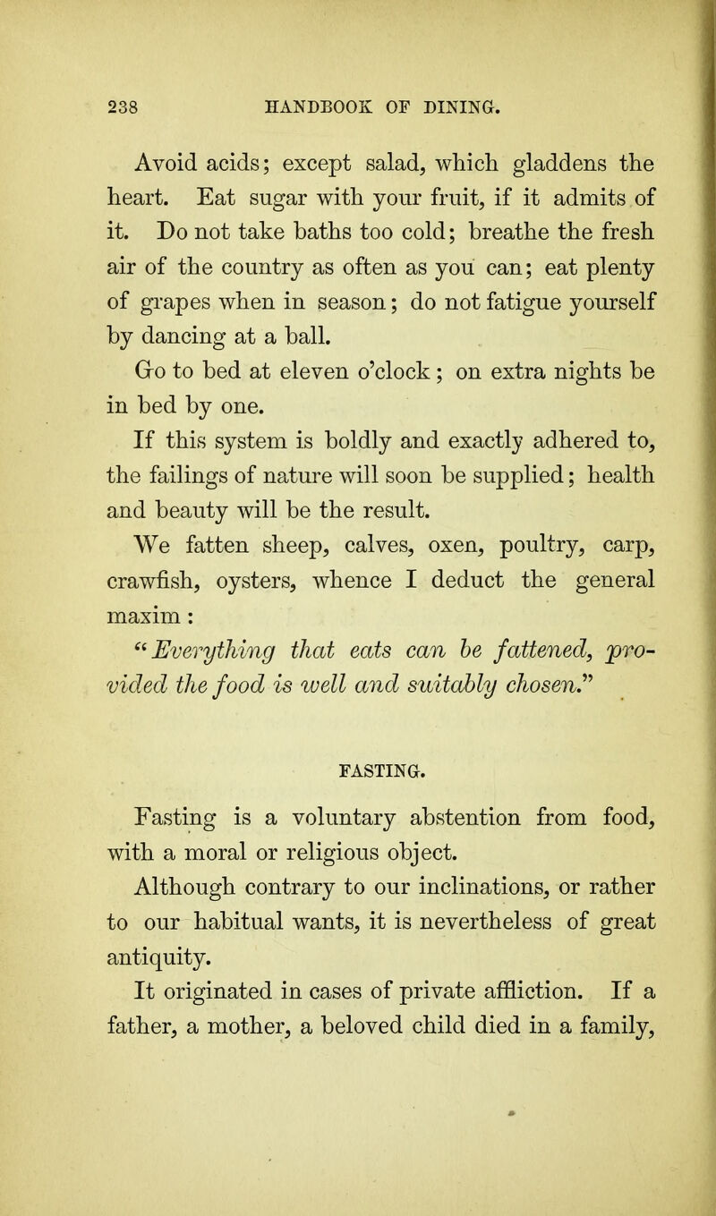 Avoid acids; except salad, which gladdens the heart. Eat sugar with your fruit, if it admits of it. Do not take baths too cold ; breathe the fresh air of the country as often as you can; eat plenty of grapes when in season ; do not fatigue yourself by dancing at a ball. Gro to bed at eleven o'clock ; on extra nights be in bed by one. If this system is boldly and exactly adhered to, the failings of nature will soon be supplied ; health and beauty will be the result. We fatten sheep, calves, oxen, poultry, carp, crawfish, oysters, whence I deduct the general maxim : 66 Everything that eats can be fattened, pro- vided the food is well and suitably chosen FASTING. Fasting is a voluntary abstention from food, with a moral or religious object. Although contrary to our inclinations, or rather to our habitual wants, it is nevertheless of great antiquity. It originated in cases of private affliction. If a father, a mother, a beloved child died in a family,