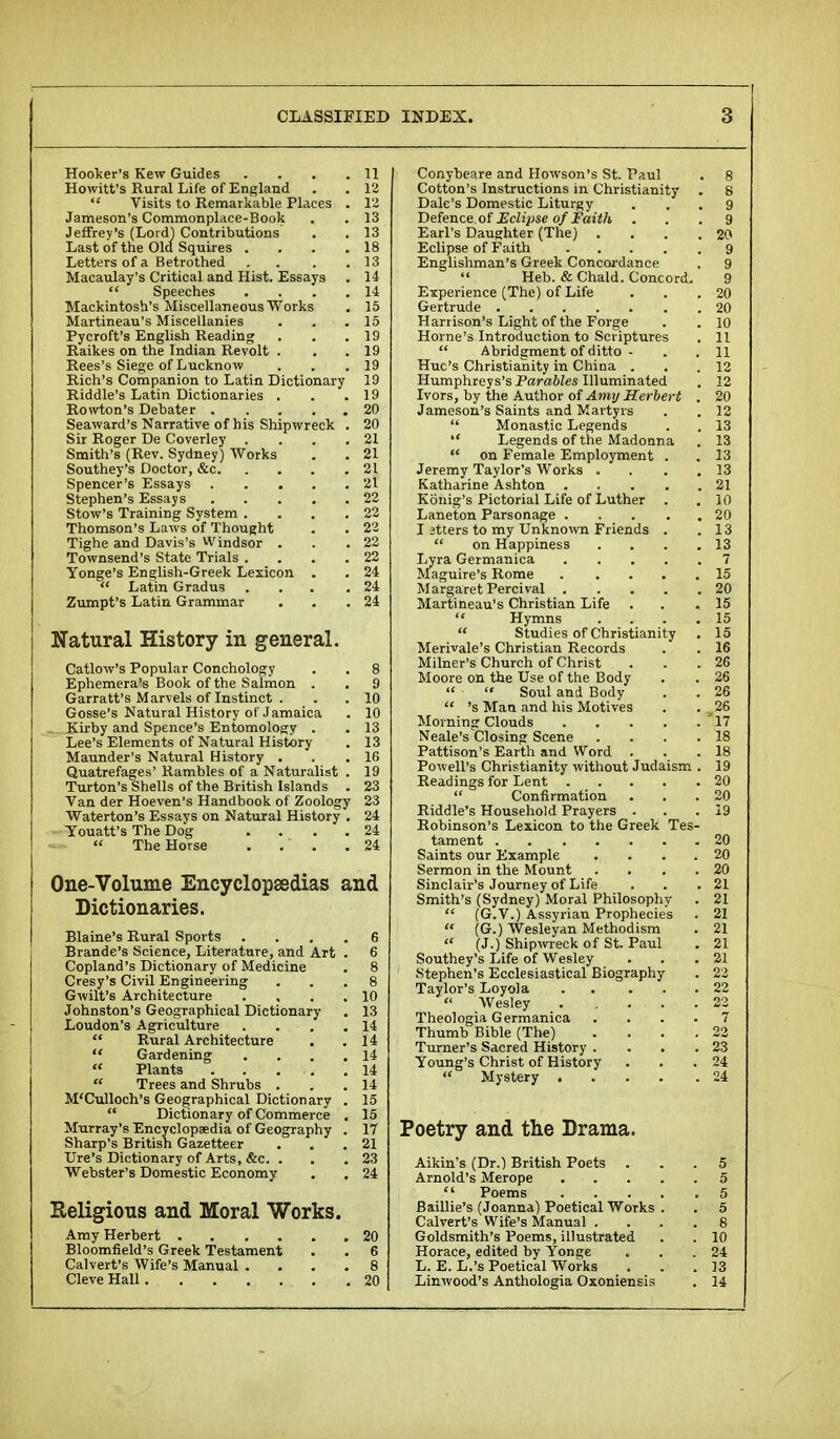 Hooker's Kew Guides . . . .11 Howitt's Rural Life of England . . 12  Visits to Remarkable Places . 12 Jameson's Commonplace-Book . . 13 Jeffrey's (Lord) Contributions . . 13 Last of the Old Squires . . . .18 Letters of a Betrothed . . . .13 Macaulay's Critical and Hist. Essays . 14  Speeches . . . . 14 Mackintosh's Miscellaneous Works . 15 Martineau's Miscellanies . . .15 Pycroft's English Reading . . .19 Raikes on the Indian Revolt . . .19 Rees's Siege of Lucknow . . .19 Rich's Companion to Latin Dictionary 19 Riddle's Latin Dictionaries . . .19 Rovvton's Debater 20 Seaward's Narrative of his Shipwreck . 20 Sir Roger De Coverley . . . .21 Smith's (Rev. Sydney) Works . . 21 Southey's Doctor, &c 21 Spencer's Essays 21 Stephen's Essays 22 Stow's Training System .... 22 Thomson's Laws of Thought . . 22 Tighe and Davis's Windsor . . .22 Townsend's State Trials . . . .22 Yonge's English-Greek Lexicon . . 24  Latin Gradus ... .24 Zumpt's Latin Grammar . . .24 Natural History in general. Catlow's Popular Conchology . . 8 Ephemera's Book of the Salmon . . 9 Garratt's Marvels of Instinct . . 10 Gosse's Natural History of Jamaica . 10 Kirby and Spence's Entomology . . 13 Lee's Elements of Natural History . 13 Maunder's Natural History . . .16 Quatrefages' Rambles of a Naturalist . 19 Turton's Shells of the British Islands . 23 Van der Hoeven's Handbook of Zoology 23 Waterton's Essays on Natural History . 24 Youatt's The Dog .... 24  The Horse . . ' . .24 One-Volume Encyclopaedias and Dictionaries. Blaine's Rural Sports .... 6 Brande's Science, Literature, and Art . 6 Copland's Dictionary of Medicine . 8 Cresy's Civil Engineering ... 8 Gwilt's Architecture . , . .10 Johnston's Geographical Dictionary . 13 Loudon's Agriculture . . . .14  Rural Architecture . .14  Gardening . . . .14  Plants 14  Trees and Shrubs . . 14 M'Culloch's Geographical Dictionary . 15  Dictionary of Commerce . 15 Murray's Encyclopaedia of Geography . 17 Sharp's British Gazetteer ... 21 Ure's Dictionary of Arts, &c. . . . 23 Webster's Domestic Economy . . 24 Religious and Moral Works. Amy Herbert 20 Bloomfield's Greek Testament . . 6 Calvert's Wife's Manual .... 8 Cleve Hall 20 Conybeare and Howson's St. Paul . 8 Cotton's Instructions in Christianity . 8 Dale's Domestic Liturgy ... 9 Defence of Eclipse of Faith ... 9 Earl's Daughter (The) .... 20 Eclipse of Faith 9 Englishman's Greek Concordance . 9  Heb. & Chald. Concord. 9 Experience (The) of Life . . .20 Gertrude 20 Harrison's Light of the Forge . . 10 Home's Introduction to Scriptures . 11  Abridgment of ditto - . . 11 Hue's Christianity in China . . . 12 Humphreys's Parables Illuminated . 12 Ivors, by the Author of Amy Herbert . 20 Jameson's Saints and Martyrs . . 12  Monastic Legends . . 13  Legends of the Madonna . 13  on Female Employment . . 13 Jeremy Taylor's Works . . . 13 Katharine Ashton 21 Konig's Pictorial Life of Luther . . 10 Laneton Parsonage 20 I itters to my Unknown Friends . .13  on Happiness . . . .13 Lyra Germanica 7 Maguire's Rome 15 Margaret Percival 20 Martineau's Christian Life . . .15  Hymns . . . .15  Studies of Christianity . 15 Merivale's Christian Records . . 16 Milner's Church of Christ ... 26 Moore on the Use of the Body . . 26   Soul and Body . . 26  's Man and his Motives . . 26 Morning Clouds '17 Neale's Closing Scene . . . .18 Pattison's Earth and Word . . .18 Powell's Christianity without Judaism . 19 Readings for Lent 20  Confirmation ... 20 Riddle's Household Prayers . . .19 Robinson's Lexicon to the Greek Tes- tament 20 Saints our Example . . . 20 Sermon in the Mount .... 20 Sinclair's Journey of Life . . .21 Smith's (Sydney) Moral Philosophy . 21  (G.V.) Assyrian Prophecies . 21  (G.) Wesleyan Methodism . 21  (J.) Shipwreck of St. Paul . 21 Southey's Life of Wesley . .21 Stephen's Ecclesiastical Biography . 22 Taylor's Loyola 22  Wesley 22 Theologia Germanica .... 7 Thumb Bible (The) .... 22 Turner's Sacred History . . . .23 Young's Christ of History ... 24  Mystery 24 Poetry and the Drama. Aikin's (Dr.) British Poets ... 5 Arnold's Merope 5  Poems 5 Baillie's (Joanna) Poetical Works . . 5 Calvert's Wife's Manual .... 8 Goldsmith's Poems, illustrated . . 10 Horace, edited by Yonge . . .24 L. E. L.'s Poetical Works ... 13 Linwood's Anthologia Oxoniensis . 14