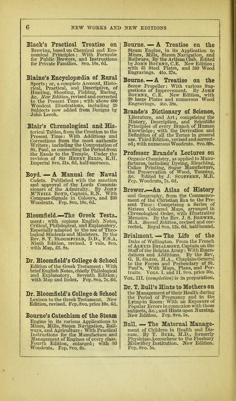 Black's Practical Treatise on Brewing, based on Chemical and Eco- nomical Principles : With Formulae for Public Brewers, and Instructions for Private Families. 8vo. 10s. 6d. Blaine's Encyclopaedia of Rural Sports ; or, a complete Account, Histo- rical, Practical, and Descriptive, of Hunting, Shooting, Fishing, Racing. &c. New Edition, revised and corrected to the Present Time ; with above 600 Woodcut Illustrations, including 20 Subjects now added from Designs by- John Leech. Blair's Chronological and His- torical Tables, from the Creation to the Present Time: With Additions and Corrections from the most authentic Writers ; including the Computation of St. Paul, as connecting the Period from the Exode to the Temple. Under the revision of Sir Henry Ellis, K.H. Imperial 8vo. 31s. 6d. half-morocco. Boyd. — A Manual for Naval Cadets. Published with the sanction and approval of the Lords Commis- sioners of the Admiralty. By John M'Neill Boyd, Captain, R.N. With Compass-Signals in Colours, and 236 Woodcuts. Fcp. 8vo. 10s. 6d. Bloomfield.—The Greek Testa. ment : with copious English Notes, Critical, Philological, and Explanatory. Especially adapted to the use of Theo- logical Students and Ministers. By the Rev. S. T. Bloomfield, D.D., F.S.A. Ninth Edition, revised. 2 vols. 8vo. • with Map, £2. 8s. Dr. Bloomfield's College & School Edition of the Greek Testament : With brief English Notes, chiefly Philological and Explanatory. Seventh Edition; with Map and Index. Fcp. 8vo. 7s. 6d. Dr. Bloomfield's College & School Lexicon to the Greek Testament. New Edition, revised. Fcp.8vo. price 10s. 6d. Bourne's Catechism of the Steam Engine in its various Applications to Mines, Mills, Steam Navigation, Rail- ways, and Agriculture : With Practical Instructions for the Manufacture and Management of Engines of every class. Fourth Edition, enlarged; with 89 Woodcuts. Fcp. 8vo. 6s. Bourne. — A Treatise on the Steam Engine, in its Application to Mines, Mills, Steam Navigation, and Railways. By the Artisan Club. Edited by John- Botjene, C.E. New Edition ; with 33 Steel Plate's, and 349 Wood Engravings. 4to. 27s. Bourne.— A Treatise on the Screw Propeller: With various Sug- gestions of Improvement. By John Boubne, C.E. New Edition, with 20 large Plates and numerous Wood Engravings. 4to. 38s. Brande's Dictionary of Science, Literature, and Art ; comprising the History, Description, and Scientific Principles of every Branch of Human Knowledge; with the Derivation and Definition of all the Terms in general use. Third Edition, revised and correct- ed; with numerous Woodcuts. 8vo.60s. Professor Brande's Lectures on Organic Chemistry, as applied to Manu- factures, including Dyeing, Bleaching, Calico Printing, Sugar Manufacture, the Preservation of Wood, Tanning, &c. Edited by J. Scoeeern, M.B. Fcp. Woodcuts, 7s. 6d. Brewer.—An Atlas of History and Geography, from the Commence- ment of the Christian Eia to the Pre- sent Time: Comprising a Series of Sixteen Coloured Maps, arranged in Chronological Order, with Illustrative Memoirs. By the Rev. J. S. Beewee, M.A. Second Edition, revised and cor- rected. Royal 8vo. 12s. 6d. half-bound. Brialmont. — The Life of the Duke of Wellington. From the French of Alexis Brialmojstt, Captain on the Staff of the Belgian Army : With Emen- dations and Additions. By the Rev. G. R. Gleig, M.A., Chaplain-General to the Forces and Prebendary of St. Paul's. With Maps, Plans, and Por- traits. Vols. I. and II. 8vo. price 30s. Vol. III. {completion) is in preparation. Dr. T. Bull's Hints to Mothers on the Management of their Health during the Period of Pregnancy and in the Lying-in Room: With an Exposure of Popular Errors in coimexion with those subjects, &c. ; and Hints upon Nursing. New Edition. Fcp. 8vo. 5s. Bull. — The Maternal Manage- ment of Children in Health and Dis- ease. By T. Bull, M.D., formerly Physician-Accoucheur to the Finsbury Midwifery Institution. New Edition. Fcp. 8vo. 5s.