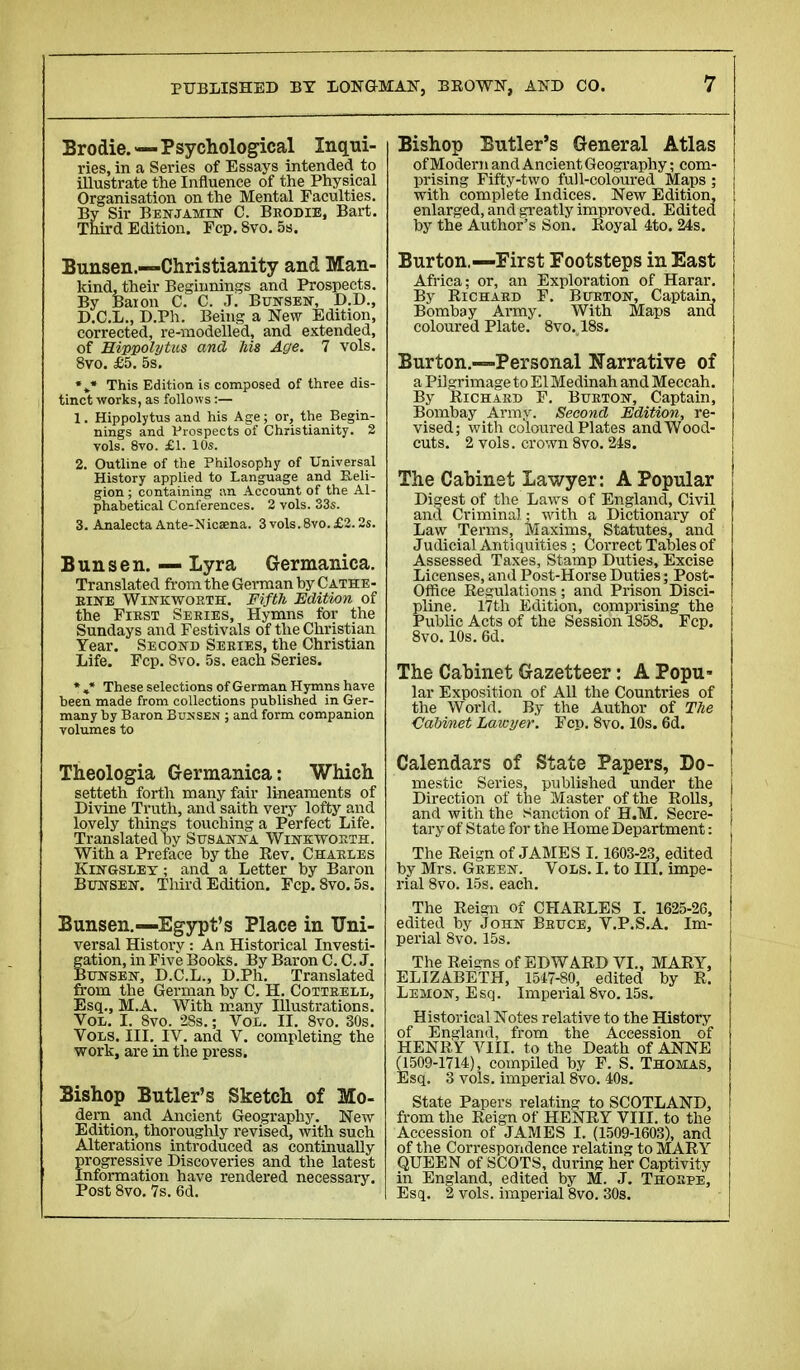 Brodie.—Psychological Inqui- ries, in a Series of Essays intended to illustrate the Influence of the Physical Organisation on the Mental Faculties. By Sir Benjamin C. Brodie, Bart. Third Edition. Fcp. 8vo. 5s. Bunsen.—Christianity and Man- kind, their Beginnings and Prospects. By Baion C. C. J. Bunsen, D.D., D.C.L., D.Ph. Being a New Edition, corrected, re-modelled, and extended, of Hippolytics and his Age. 7 vols. 8vo. £5. 5s. %« This Edition is composed of three dis- tinct works, as follows :— 1. Hippolytus and his Age ; or, the Begin- nings and Prospects of Christianity. 2 vols. 8vo. £1. 10s. 2. Outline of the Philosophy of Universal History applied to Language and Reli- gion ; containing an Account of the Al- phabetical Conferences. 2 vols. 33s. 3. Analecta Ante-Nicaena. 3vols.8vo.£2.2s. Bunsen. — Lyra Germanica. Translated from the German by Cathe- rine Winkworth. Fifth Edition of the First Sekies, Hymns for the Sundays and Festivals of the Christian Year. Second Series, the Christian Life. Fcp. Svo. 5s. each Series. *»* These selections of German Hymns have been made from collections published in Ger- many by Baron Buksen ; and form companion volumes to Theologia Germanica: Which setteth forth many fair lineaments of Divine Truth, and saith very lofty and lovely things touching a Perfect Life. Translated by Susanna Wink worth. With a Preface by the Eev. Charles Kingsley ; and a Letter by Baron Bunsen. Third Edition. Fcp. 8vo.5s. Bunsen.—Egypt's Place in Uni- versal History : An Historical Investi- gation, in Five Books. By Baron C. C. J. Bunsen, D.C.L., D.Ph. Translated from the German by C. H. Cottrell, Esq., M.A. With many Illustrations. Vol. I. 8vo. 28s. ; Vol. II. 8vo. 30s. Vols. III. IV. and V. completing the work, are in the press. Bishop Butler's Sketch of Mo- dern and Ancient Geography. New Edition, thoroughly revised, with such Alterations introduced as continually firogressive Discoveries and the latest nformation have rendered necessary. Post 8vo. 7s. 6d. Bishop Butler s General Atlas of Modem and Ancient Geography ; com- prising Fifty-two full-coloured Maps ; with complete Indices. New Edition, enlarged, and greatly improved. Edited by the Author's Son. Koyal 4to. 24s. Burton.—First Footsteps in East Africa; or, an Exploration of Harar. By Richard F. Burton, Captain, Bombay Army. With Maps and coloured Plate. 8vo. 18s. Burton.—Personal Narrative of a Pilgrimage to ElMedinah and Meccah. By Richard F. Burton, Captain, Bombay Army. Second Edition, re- vised; with coloured Plates and Wood- cuts. 2 vols, crown 8vo. 24s. The Cabinet Lawyer: A Popular Digest of the Laws of England, Civil and Criminal ; with a Dictionary of Law Terins, Maxims, Statutes, and Judicial Antiquities ; Correct Tables of Assessed Taxes, Stamp Duties, Excise Licenses, and Post-Horse Duties ; Post- Ofhee Regulations ; and Prison Disci- pline. 17th Edition, comprising the Public Acts of the Session 1858. Fcp. 8vo. 10s. 6d. The Cabinet Gazetteer : A Popu- lar Exposition of All the Countries of the World. By the Author of The Cabinet Lawyer. Fcp. 8vo. 10s. 6d. Calendars of State Papers, Do- mestic Series, published under the ! Direction of the Master of the Rolls, and with the Sanction of H.M. Secre- tary of State for the Home Department : The Reign of JAMES 1.1603-23, edited by Mrs. Green. Vols. I. to III. impe- rial 8vo. 15s. each. The Reign of CHARLES I. 1625-26, edited by John Beuce, V.P.S.A. Im- perial 8vo. 15s. The Reigns of EDWARD VI., MARY, ELIZABETH, 1517-80, edited by R. Lemon, Esq. Imperial 8vo. 15s. Historical Notes relative to the History of England, from the Accession of HENRY VIII. to the Death of ANNE (1509-1714), compiled by F. S. Thomas, Esq. 3 vols, imperial 8vo. 40s. State Papers relating to SCOTLAND, from the Reign of HENRY VIII. to the Accession of JAMES I. (1509-1603), and of the Correspondence relating to MARY QUEEN of SCOTS, during her Captivity in England, edited by M. J. Thorpe, Esq. 2 vols, imperial 8vo. 30s.
