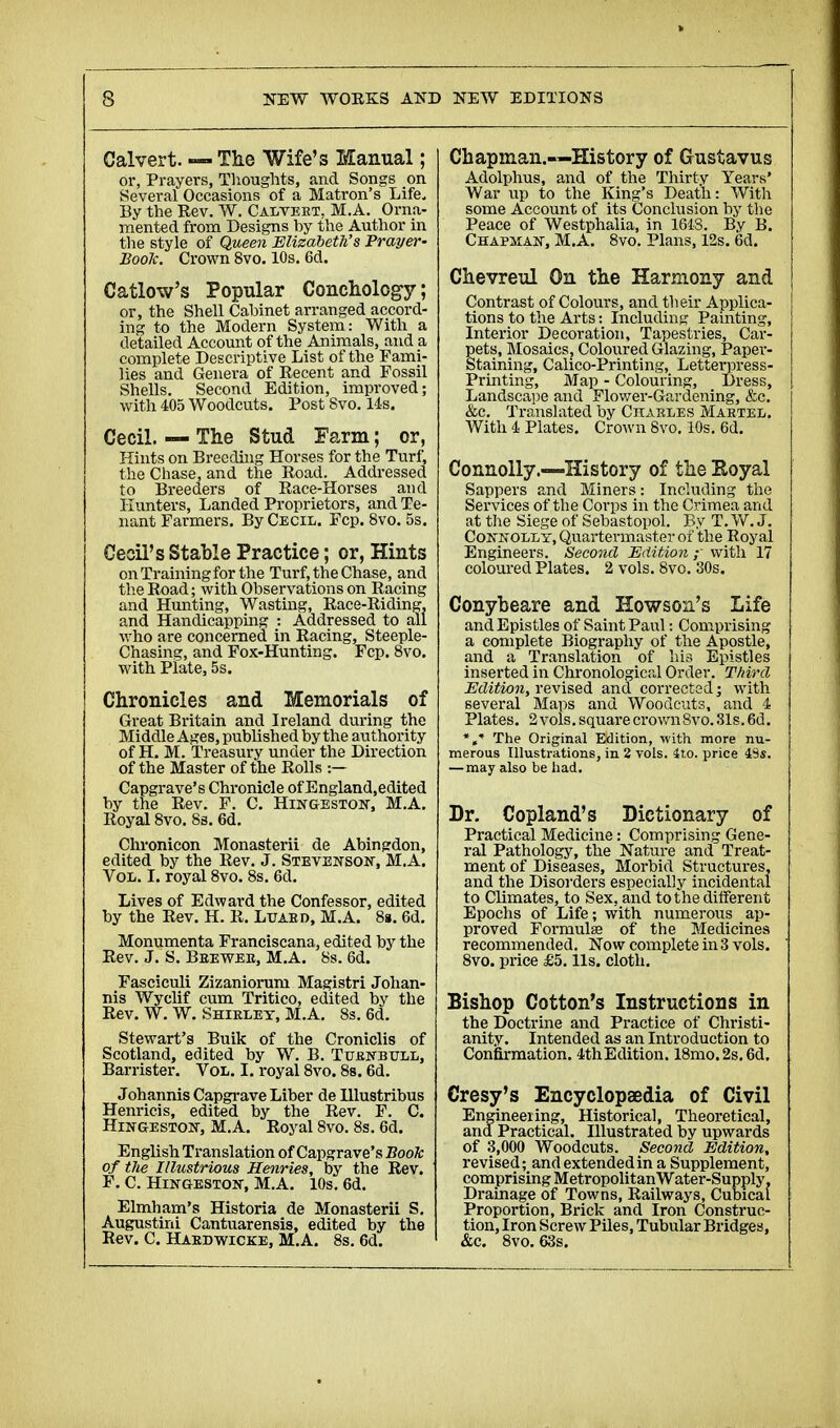 Calvert. — The Wife's Manual ; or, Prayers, Thoughts, and Songs on Several Occasions of a Matron's Life, By the Rev. W. Calvert, M.A. Orna- mented from Designs by the Author in the style of Queen Elizabeth's Prayer- Book. Crown 8vo. 10s. 6d. Catlow's Popular Conchology; or, the Shell Cabinet arranged accord- ing to the Modern System: With a detailed Account of the Animals, and a complete Descriptive List of the Fami- lies and Genera of Recent and Fossil Shells. Second Edition, improved; with 405 Woodcuts. Post 8vo. 14s. Cecil. — The Stud Farm ; or, Hints on Breeding Horses for the Turf, the Chase, and the Road. Addressed to Breeders of Race-Horses and Hunters, Landed Proprietors, and Te- nant Farmers. By Cecil. Fcp. 8vo. 5s. Cecil's Stable Practice ; or, Hints on Training for the Turf, the Chase, and the Road ; with Observations on Racing and Hunting, Wasting, Race-Riding, and Handicapping : Addressed to all who are concerned in Racing, Steeple- Chasing, and Fox-Hunting. Fcp. 8vo. with Plate, 5s. Chronicles and Memorials of Great Britain and Ireland during the Middle Ages, published by the authority of H. M. Treasury under the Direction of the Master of the Rolls :— Capgrave's Chronicle of England.edited by the Rev. F. C. Hingeston, M.A. Royal 8vo. 8s. 6d. Chronicon Monasterii de Abingdon, edited by the Rev. J. Stevenson, M.A. Vol. I. royal 8vo. 8s. 6d. Lives of Edwar-d the Confessor, edited by the Rev. H. R. Luard, M.A. 8s. 6d. Monumenta Franciscana, edited by the Rev. J. S. Brewer, M.A. 8s. 6d. Fasciculi Zizaniorum Magistri Johan- nis Wyclif cum Tritico, edited by the Rev. W. W. Shirley, M.A. 8s. 6d. Stewart's Buik of the Croniclis of Scotland, edited by W. B. Turk-bull, Barrister. Vol. I. royal 8vo. 8s. 6d. Johannis Capgrave Liber de Ulustribus Henricis, edited by the Rev. F. C. Hingeston, M.A. Royal 8vo. 8s. 6d. English Translation of Capgrave's Book of tlie Illustrious Henries, by the Rev. F. C. Hingeston, M.A. 10s. 6d. Elmham's Historia de Monasterii S. Augustini Cantuarensis, edited by the Rev. C. Hardwicke, M.A. 8s. 6d. Chapman.—History of Gustavus Adolphus, and of the Thirty Years' War up to the King's Death: With some Account of its Conclusion by the Peace of Westphalia, in 1643. By B. Chapman, M.A. 8vo. Plans, 12s. 6d. Chevreul On the Harmony and Contrast of Colours, and their Applica- tions to the Arts : Including Painting, Interior Decoration, Tapestries, Car- pets, Mosaics, Coloured Glazing, Paper- Staining, Calico-Printing, Letterpress- Printing, Map - Colouring, Dress, Landscape and Flower-Gardening, &c. &c. Translated by Charles Martel. With 4 Plates. Crown 8vo. 10s. 6d. Connolly.—History of the Royal Sappers and Miners : Including the Services of the Corps in the Crimea and at the Siege of Sebastopol. By T. W. J. Connolly, Quartermaster of the Royal Engineers. Second Edition ; with 17 coloured Plates. 2 vols. 8vo. 30s. Conybeare and Howson's Life and Epistles of Saint Paul : Comprising a complete Biography of the Apostle, and a Translation of his Epistles inserted in Chronological Order. Third Edition, revised and corrected ; with several Maps and Woodcuts, and 4 Plates. 2 vols, square crown 8vo. 31s. 6d. *»■* The Original Edition, with more nu- merous Illustrations, in 2 vols. ito. price 4S«. —may also be had. Dr. Copland's Dictionary of Practical Medicine : Comprising Gene- ral Pathology, the Nature and Treat- ment of Diseases, Morbid Structures, and the Disorders especially incidental to Climates, to Sex, and to the different Epochs of Life; with numerous ap- proved Formulae of the Medicines recommended. Now complete in 3 vols. 8vo. price £5. lis. cloth. Bishop Cotton's Instructions in the Doctrine and Practice of Christi- anity. Intended as an Introduction to Confirmation. 4thEdition. 18mo.2s.6d. Cresy's Encyclopaedia of Civil Engineering, Historical, Theoretical, and Practical. Illustrated by upwards of 3,000 Woodcuts. Second Edition, revised; and extended in a Supplement, comprising Metropolitan Water-Supply. Drainage of Towns, Railways, Cubical Proportion, Brick and Iron Construc- tion, Iron Screw Piles, Tubular Bridges, &c. 8vo. 63s.