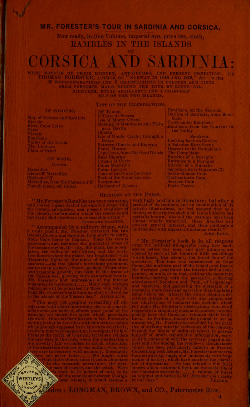 MR. FORESTER'S TOUR IN SARDINIA AND CORSICA. Now ready, in One Volume, imperial 8vo. price 28s. cloth, EAMBLES IN THE ISLANDS COKSICA AND SARDINIA: WITH NOTICES OF THEIR HISTORY, ANTIQUITIES, AND PRESENT CONDITION. BY THOMAS FORESTER, author op  Norway in 1848 and 1849, &c. with !J'J WOOD-ENGRAVINGS AND 8 ILLUSTRATIONS IN COLOURS AND TINTS FROM SKETCHES MADE DURING THE TOUR BY LIEUT.-COL. BIDDULPH, ROYAL ARTILLERY; AND A COLOURED MAP OP THE TWO ISLANDS. [N COLOURS, orsica and Sardinia French Coast, off Ciotat List of the Illustrations. I Off Toulon I II Torre di Seneca Isle of Monte Cristo Meeting of Mountains and Fliin near Bastia Olmeta Isle of Monte Cristo, through a Gorge Between Olmeto and Bigorno Ponte Murato CapoCorso,from ChestnutWoods Near Bigorno Citadel of Corte Pinus Maritinia Pinus La Cone of the Pinus I.ariccio Bark of the Pinus Lariccio Bocagnono I Harbour of Ajaccio Bonifacio, on the Sea-side Outline of Sardinia, from Boni- Caves under Bonifacio .Bonifacio, from the Convent in the Valley Sardinia. Looking back on Corsica A Salvator Kosa Scene Descent to the Campidano The Campidano Exterior of a Nuraghe Entrance to a Nuraghe Interior of a Nuraghe Sepoitura de Is Gigantes (2) Sardo-Roman Coin Carthaginian Com Saracen Coin M Porto-Torres. Opinions of the Press. Mr.Forester's Rambles are very amusing, »l deal of information r< 'nties, and present condition of niation which the reader could not easily find elsewhere in so readable a form. Literary Gazette.  Accompanied by a military friend, with Mr. Forester traversed the two islands .Corsica and Sardinia, from north to south, wth, but both in the frame of [lowing with exuberant beauty, •st impressions of the interior nation Many such remarked by those who take in Forester'sentertaining story of Rambles nds of the Tuscan Sea. Athen.i um . ■anhin versatility of nh. very high position in literature ; but after perusal of its contents, and an examination of i artistic illustrations, we feel assured that as history or descriptive sketch of lands hitherto bi partially known, whereof the customs have be< almost wholly unnoticed, these Hamhles wi awaken general interest, and their publicatit be attended with important national results. John Bull. Mr. Fc îter's book is in all res .ant lithographs bring new Dur eyes, and new glimpsi of the hundred little penci tion evinced by our author, who, with with accuracy, thoroughly never bores We might select volume, since it yields abundant mantic adventurer, the anti- f science, and the artist. Were k to be judged of only by its ths connexion between aborigi- e islands, it would assume a narrative more fresh and agreeable than has lately come before us. Almost the entire island is de- scribed at once in a style vivid and simple, and tions. In Sardinia, though the ground is not so untrodden, Mr. Forester was enabled by his prac- tice of striking into the seclusions of the country, beyond the limits of ordinary travel, to possess himself of much remarkable information, espe- cially in connexion with the revival of ps»gan man- ners and rites among the people—a circumstance which has been particularly noticed in France. Concerning both islands, Mr. Forester interweaves his narrative sprringly and judiciously with frag- ments of history, which have nowhere the charac- ter of digressions. He has related a few local stories which cast much light on the social life of the Corsicans especially A volume of travel so original and varied as Mr. Forester's is a rarity in our days. Leader. : LONGMAN, BROWN, and CO., Paternoster Row.