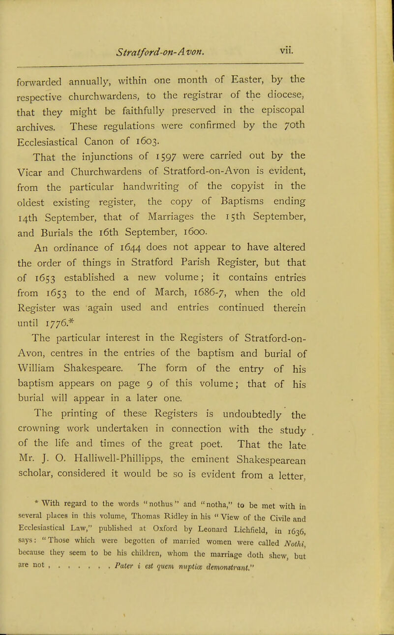 forwarded annually, within one month of Easter, by the respective churchwardens, to the registrar of the diocese, that they might be faithfully preserved in the episcopal archives. These regulations were confirmed by the 70th Ecclesiastical Canon of 1603. That the injunctions of 1597 were carried out by the Vicar and Churchwardens of Stratford-on-Avon is evident, from the particular handwriting of the copyist in the oldest existing register, the copy of Baptisms ending 14th September, that of Marriages the 15th September, and Burials the i6th September, 1600. An ordinance of 1644 does not appear to have altered the order of things in Stratford Parish Register, but that of 1653 established a new volume; it contains entries from 1653 to the end of March, 1686-7, when the old Register was again used and entries continued therein until 1776.* The particular interest in the Registers of Stratford-on- Avon, centres in the entries of the baptism and burial of William Shakespeare. The form of the entry of his baptism appears on page 9 of this volume; that of his burial will appear in a later one. The printing of these Registers is undoubtedly the crowning work undertaken in connection with the study of the life and times of the great poet. That the late Mr. J. O. Halliwell-Phillipps, the eminent Shakespearean scholar, considered it would be so is evident from a letter, * With regard to the words nothus and notha, to be met with in several places in this volume, Thomas Ridley m his View of the Civile and Ecclesiastical Law, published at 0.\ford by Leonard Lichfield, in 1636, says: Those which were begotten of manied women were called NolU, because they seem to be his children, wliom the marriage doth shew but ♦■^ '^ot , Paler i est quem nuptice demomlrant.