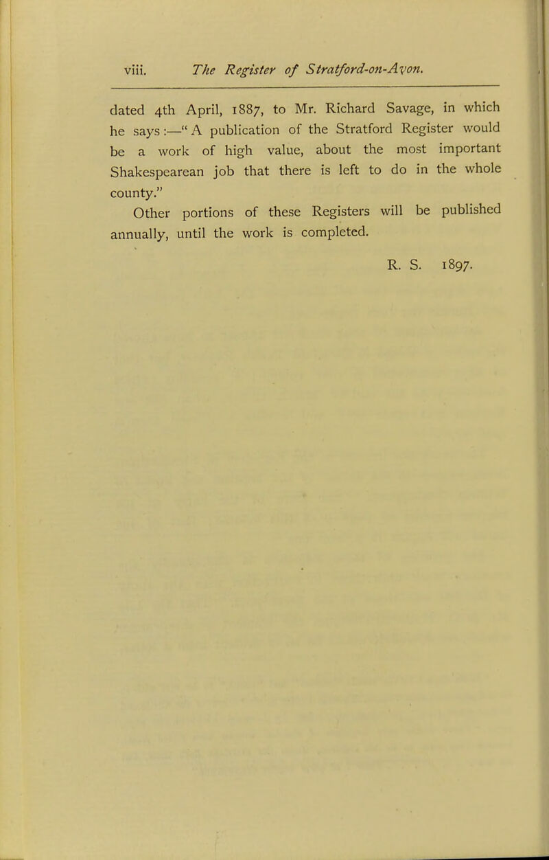 dated 4th April, 1887, to Mr. Richard Savage, in which he says :— A publication of the Stratford Register would be a work of high value, about the most important Shakespearean job that there is left to do in the whole county. Other portions of these Registers will be published annually, until the work is completed. R. S. 1897.
