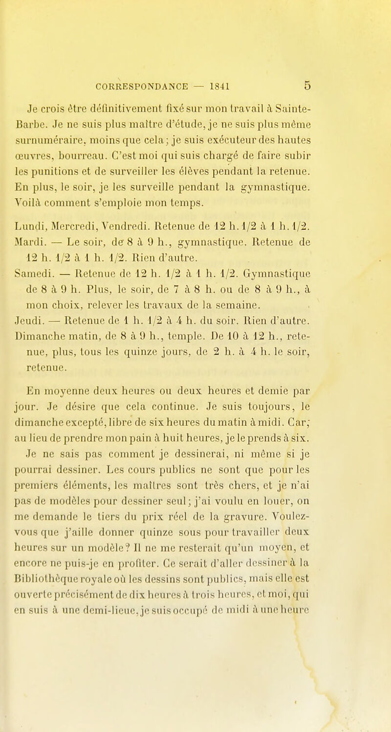 Je crois ^tre definitivement 0x6 sur mon travail ci Sainte- Barbc. Je ne suis plus mailre d'elude, je ne suis plus meme surnumeraire. moins que cela; je suis executeur des hautes ceuvres, bourreau. C'estmoi qui suis charge de faire subir les punitions et de surveiiler les el^ves pendant la retenue. En plus, le soir, je les surveille pendant la gymnaslique. Voiltl comment s'emploie mon temps. Lundi, Mercredi, Vendredi. Retenue de 12 h. 1/2 h 1 h. 1/2. Mardi. — Le soir, de 8 a 9 h., gymnastique. Retenue de 12 h. 1/2 ii 1 h. 1/2. Rien d'autre. Samedi. — Retenue de 12 h. 1/2 a 1 h. 1/2. Gymnastique de 8 ^ 9 h. Plus, le soir, de 7 8 h. ou de 8 a 9 h., k mon choix, relever les travaux de la semaine. Jeudi. — Retenue de 1 h. 1/2 i 4 h. du soir. Rien d'autre. Dimanche matin, de 8 a 9 h., temple. De 10 12 h., rete- nue, plus, tous les quinze jours, de 2 h. a 4 h. le soir, retenue. En moyenne deux heures ou deux heures et demie par jour. Je desire que cela continue. Je suis toujours, le dimanche excepte,Iibre de six heures du matin imidi. Car; au lieu de prendre mon pain h huit heures, je le prends k six. Je ne sais pas comment je dessinerai, ni m6me si je pourrai dessiner. Les cours publics ne sont que pour les premiers elements, les mallres sont Ires chers, et je n'ai pas de modules pour dessiner seul; j'ai voulu en louer, on me demande le tiers du prix reel de la gravure. Voulcz- vous que j'aille donner quinze sous pour travailler deux heures sur un module ? II ne me resterait qu'un moyen, ct encore ne puis-je en profiter. Ge serait d'aller dessiner i\ la Bibliothfique royale oh les dessins sont publics, mais ellc est ouvertepreoisement de dix heures i\ Irois heures, ct moi, qui en suis k une demi-lieuc.jcsuisoccupf! de midi jYimehcurc