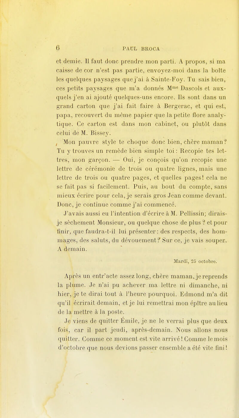 et demie. II faut done prendre mon parli. A propos, si ma caisse de cor n'est pas parlie, envoyez-moi dans la bolte les quelques paysages que j'ai k Sainte-Foy. Tu sais bien, ces petits paysages que m'a donnes M'»e Dascols et aux- quels j'en ai ajoute quelques-uns encore. lis sont dans un grand carton que j'ai fait faire k Bergerac, et qui est, papa, reconvert du meme papier que la petite flore analy- tique. Ce carton est dans mon cabinet, ou plutot dans celui de M. Bissey. I Mon pauvre style te choque done bien, chere maman? Tu y trouves un remade bien simple toi: Recopie tes let- tres, mon gargon. — Oui. je congois qu'on recopie une letlre de ceremonie de trois ou quatre lignes, mais une lettre de trois ou quatre pages, et quelles pages! cela ne se fait pas si facilement. Puis, au bout du compte, sans mieux ecrire pour cela, je serais gros Jean comme devant. Done, je continue comme j'ai commence. J'avais aussi eu I'intention d'ecrireaM. Pellissin; dirais- je sechement Monsieur, ou quelque chose de plus? etpour flnir, que faudra-t-il lui presenter: des respects, des hom- mages, des saluts, du devouement *? Sur ce, je vais souper. A demain. Mardi, 25 octobre. Aprcs un entr'acte assezlong, chere maman, jereprends la plume. Je n'ai pu achever ma lettre ni dimanche, ni hier, je te dirai tout k I'heure pourquoi. Edmond m'a dit qu'il ecrirait demain, et je lui remettrai mon epltre aulieu de la mettre k la poste. Je viens de quitter Emile, je ne le verrai plus que deux fois, car il part jeudi, apr6s-demain. Nous allons nous quitter. Comme ce moment est vite arrive! Comme le mois d'oclobre que nous devious passer ensemble a ele vile fini!