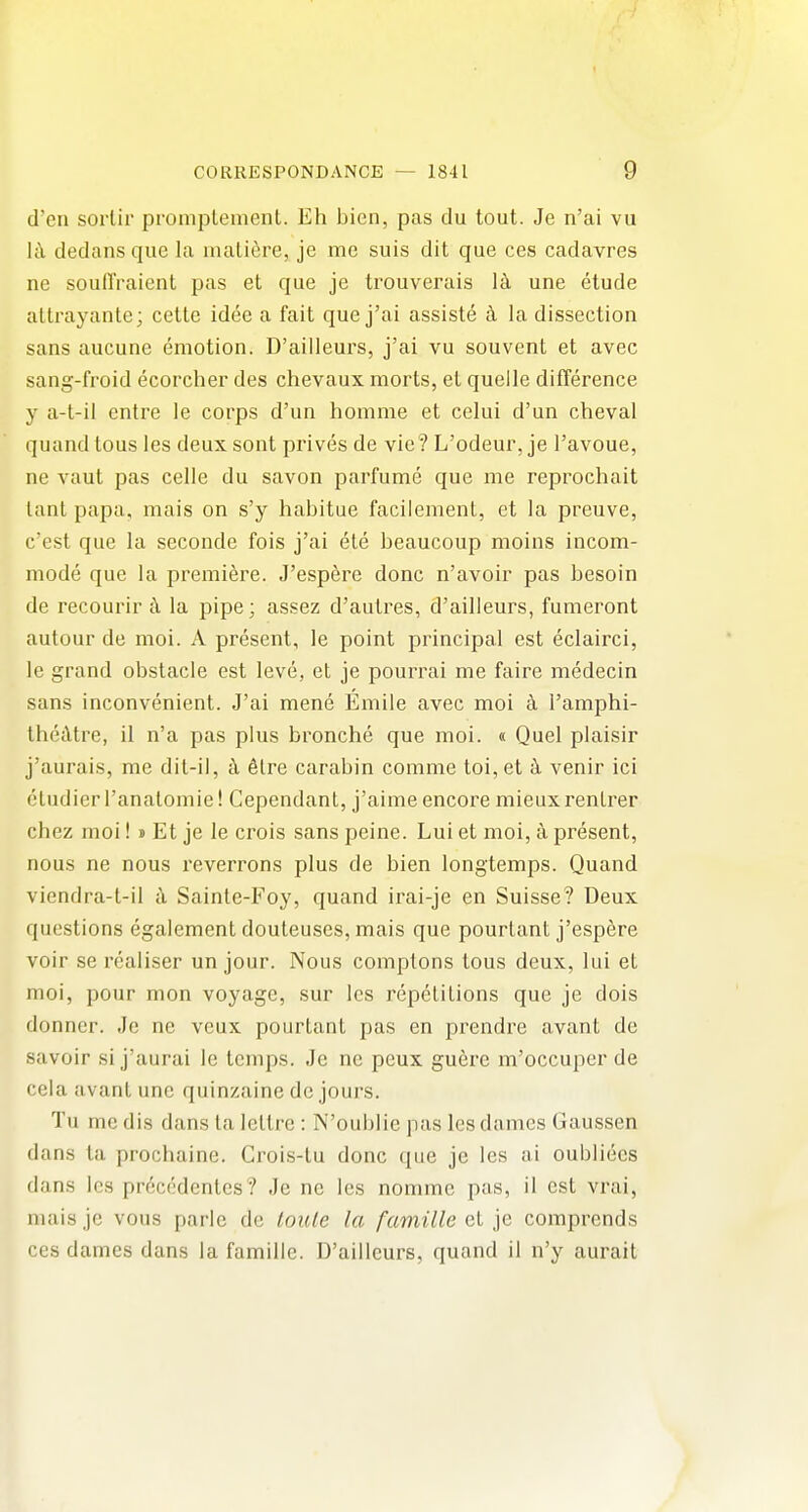 I CORRESPONDANCE — 1841 9 d'en sorlir promplemenl. Eh bien, pas du tout. Je n'ai vu lc\ dedans que la maliere, je me suis dit que ces cadavres ne soulTraient pas et que je trouverais l^i une etude altrayanle; cette idee a fait que j'ai assiste la dissection sans aucune emotion. D'ailleurs, j'ai vu souvent et avec sang-froid ecorcher des chevaux morts, et quelle difference y a-t-il entre le corps d'un homme et celui d'un cheval quand tons les deux sont prives de vie ? L'odeur, je I'avoue, ne vaut pas celle du savon parfume que me reprochait lant papa, mais on s'y habitue facilement, et la preuve, c'est que la seconde fois j'ai ete beaucoup moins incom- mode que la premiere. J'espere done n'avoir pas besoin de recourir k la pipe; assez d'autres, d'ailleurs, fumeront autour de moi. A present, le point principal est eclairci, le grand obstacle est leve, et je pourrai me faire medecin sans inconvenient. J'ai mene Emile avec moi ti I'amphi- IhccUre, il n'a pas plus bronche que moi. « Quel plaisir j'aurais, me dit-il, k 6lre carabin comme toi,et k venir ici eludier I'analomie! Cependant, j'aime encore mieuxrenlrer chez moi!» Et je le crois sans peine. Lui et moi, a present, nous ne nous reverrons plus de bien longtemps. Quand viendra-t-il k Sainte-Foy, quand irai-je en Suisse? Deux questions egaiement douleuses, mais que pourtant j'espere voir se rcaliser un jour. Nous comptons lous deux, lui et moi, pour mon voyage, sur les repetitions que je dois donner. Je ne vcux pourtant pas en prendre avant de savoir si j'aurai le temps. Jo ne peux guere m'occuper de cela avant une quinzaine de jours. Tu me dis dans la lettre : N'oublie pas les dames Gaussen dans ta prochaine. Crois-tu done que je les ai oubliecs dans les preccdcntes? Je ne les nommc pas, il est vrai, maisjc vous parlc de loutc la famille ']G comprends ces dames dans la famille. D'ailleurs, quand il n'y aurail