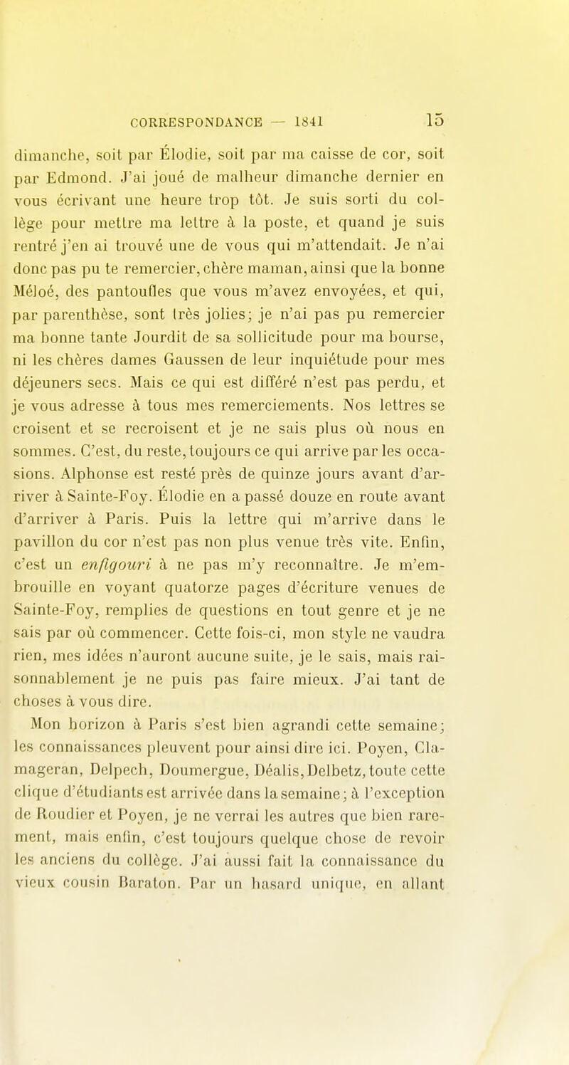 fliniiinche, soil par Elodie, soit par ma caisse de cor, soit par Edmond. J'ai joue de malheur dimanche dernier en vous ecrivant une heure trop t6t. Je suis sorti du col- lege pour metlre ma leltre k la poste, et quand je suis rentre j'en ai trouv6 une de vous qui m'altendait. Je n'ai done pas pu te remercier, ch^re maman, ainsi que la bonne Meloe, des pantoufles que vous m'avez envoyees, et qui, par parcnthese, sont Ires jolies; je n'ai pas pu remercier ma bonne tante Jourdit de sa soUicitude pour ma bourse, ni les cheres dames Gaussen de leur inquietude pour mes dejeuners sees. Mais ce qui est differ^ n'est pas perdu, et je vous adresse ci tous mes remerciements. Nos lettres se croisent et se recroisent et je ne sais plus ofi nous en sommes. C'est, du reste, toujours ce qui arrive par les occa- sions. Alphonse est reste pres de quinze jours avant d'ar- river ti Sainte-Foy. Elodie en a passe douze en route avant d'arriver k Paris. Puis la lettre qui m'arrive dans le pavilion du cor n'est pas non plus venue trfes vite. Enfin, c'est un enfigouri k ne pas m'y reconnaltre. Je m'em- brouille en voyant quatorze pages d'ecriture venues de Sainte-Foy, remplies de questions en tout genre et je ne sais par oQ commencer. Cette fois-ci, mon style ne vaudra rien, mes idees n'auront aucune suite, je le sais, mais rai- sonnablement je ne puis pas faire mieux. J'ai tant de choses a vous dire. Mon horizon k Paris s'est bien agrandi cette semaine; les connaissances pleuvent pour ainsi dire ici. Poyen, Cla- mageran, Delpech, Doumergue, Dealis,Delbetz,toute cette clique d'6tudiants est arrivee dans la semaine; k I'exception de Roudier et Poyen, je ne verrai les autres que bien rare- ment, mais enfin, c'est toujours quelque chose de revoir les anciens du college. J'ai aussi fait la connaissance du vieux cousin Baraton. Par un hasard unique, en allant