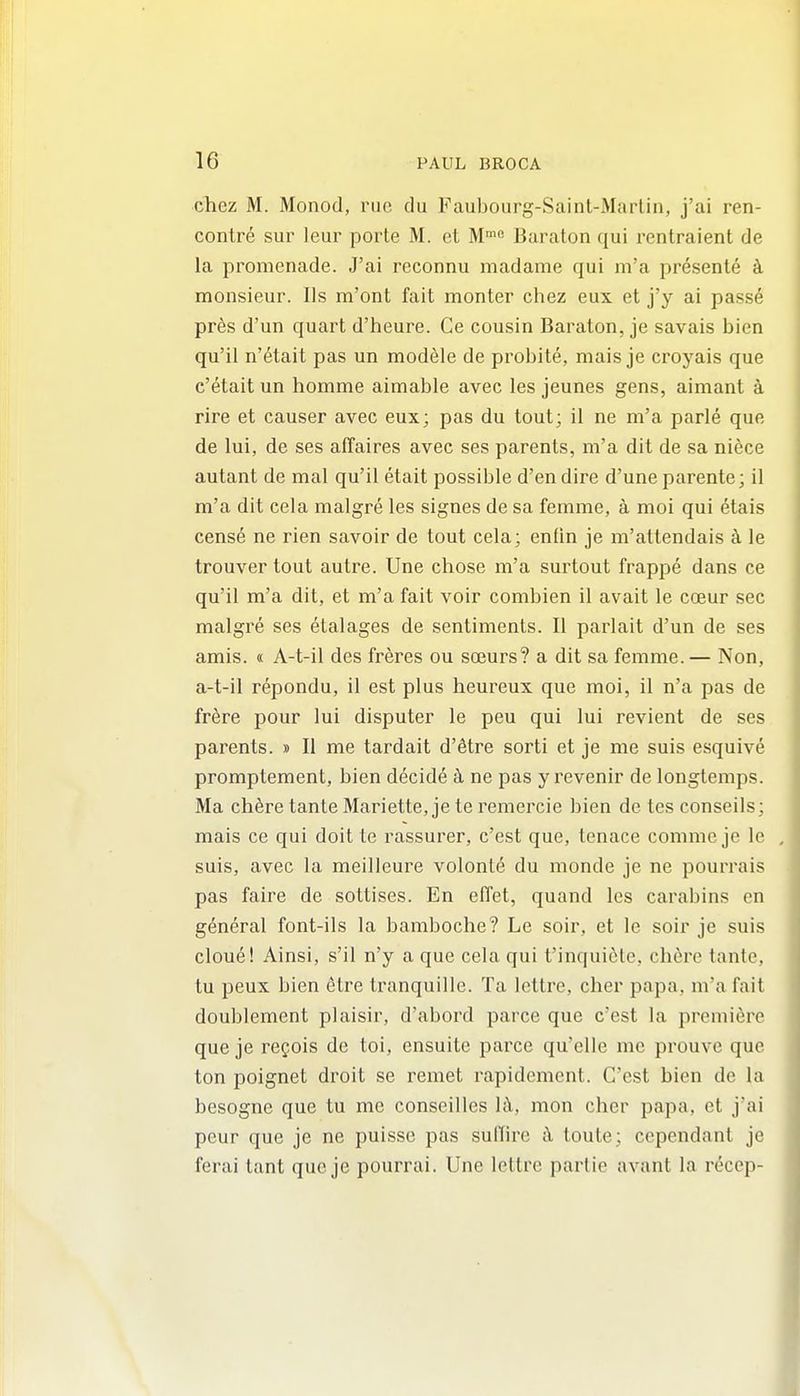 chez M. Monod, rue du Faubourg-Sainl-Marlin, j'ai ren- contre sur leur porte M. et M^ Baraton qui rentraient de la promenade. J'ai reconnu madame qui m'a presente ci monsieur. Us m'ont fait monter chez eux et j'y ai pass6 pr6s d'un quart d'heure. Ce cousin Baraton, je savais bien qu'il n'6tait pas un module de probite, mais je croyais que c'etait un homme aimable avec les jeunes gens, aimant a rire et causer avec eux; pas du tout; il ne m'a parle que de lui, de ses affaires avec ses parents, m'a dit de sa niece autant de mal qu'il etait possible d'en dire d'une parente; il m'a dit cela malgre les signes de sa femme, a moi qui etais cens6 ne rien savoir de tout cela; enfin je m'attendais k le trouver tout autre. Une chose m'a surtout frappe dans ce qu'il m'a dit, et m'a fait voir combien il avait le coeur sec malgre ses etalages de sentiments. II parlait d'un de ses amis. « A-t-il des freres ou sceurs? a dit sa femme.— Non, a-t-il repondu, il est plus heureux que moi, il n'a pas de fr6re pour lui disputer le peu qui lui revient de ses parents. » II me tardait d'etre sorti et je me suis esquive promptement, bien decide k ne pas y revenir de longtemps. Ma chfere tanle Mariette, je te remercie bien de tes conseils; mais ce qui doitte rassurer, c'est que, tenace comme je le suis, avec la meilleure volont(§ du monde je ne pourrais pas faire de sottises. En effet, quand les carabins en general font-ils la baraboche? Le soir, et le soir je suis clone! Ainsi, s'il n'y a que cela qui t'inquiclc, cherc tante, tu peux bien dtre tranquille. Ta lettre, cher papa, m'a fait doublement plaisir, d'abord parce que c'est la premiere que je refois de toi, ensuite parce qu'elle me prouve que ton poignet droit se remet rapidcment. C'est bien de la besogne que tu me conseilles h\, mon cher papa, et j'ai peur que je ne puisse pas sullire toute; ccpendant je ferai tant que je pourrai. Une lettre partie avant la recep-