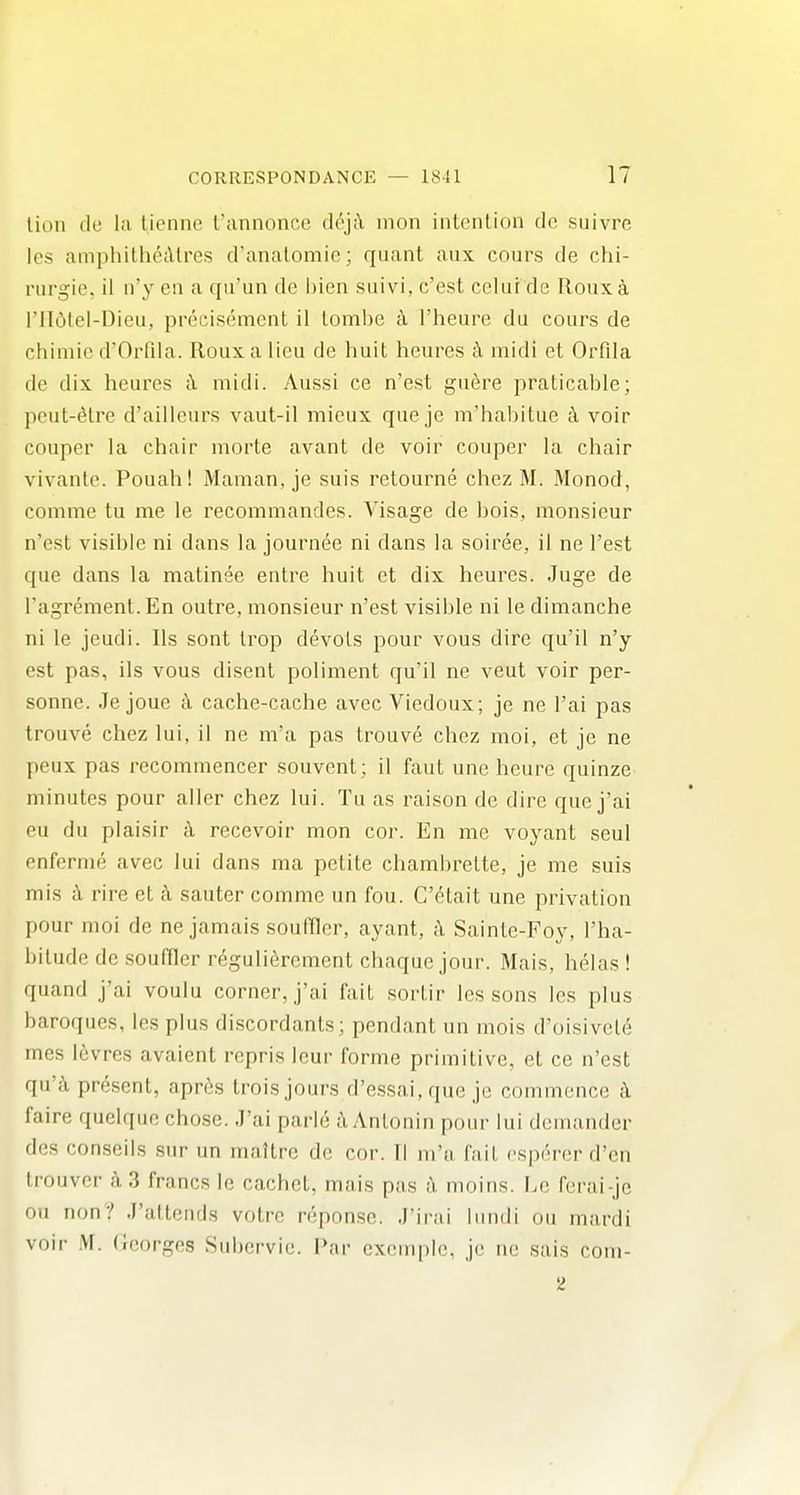 lion tie la tienne I'annonce dpji\ inon intention dc suivre Ics amphitliedtres d'analomie; quant aiix cours de chi- riirgie, il n'y en a qii'un de bien suivi, c'est celui de Rouxa ril(5tel-Dieu, precisement il tombe I'heure du cours de chimie d'Orllla. Roux a lieu de huit heures h midi et Orfila de dix heures <i midi. Aussi ce n'est guere praticable; pcut-^tre d'ailleurs vaut-il mieux que je m'habitue 4 voir couper la chair morte avant de voir couper la chair vivante. Pouah! Maman, je suis retourne chez M. Monod, comme tu me le recommandes. Visage de bois, monsieur n'est visible ni dans la journee ni dans la soiree, il ne Test que dans la matinee entre huit et dix heures. Juge de I'agrement. En outre, monsieur n'est visible ni le dimanche ni le jeudi. lis sont trop devols pour vous dire qu'il n'y est pas, ils vous disent poliment qu'il ne veut voir per- sonne. Je joue k cache-cache avec Viedoux; je ne I'ai pas trouve chez lui, il ne m'a pas trouve chez moi, et je ne peux pas recommencer souvent; il faut une heure quinze minutes pour aller chez lui. Tu as raison de dire que j'ai eu du plaisir c\ recevoir mon cor. En me voyant seul nnferme avec lui dans ma petite chambrette, je me suis mis a rire et h sauter comme un fou. C'etait une privation pour moi de ne jamais souffler, ayant, k Sainte-Foy, I'ha- bitude dc souffler reguli^rement chaque jour. Mais, helas ! quand j'ai voulu corner, j'ai fait sortir lessons les plus baroques, les plus discordants; pendant un mois d'oisivele mes levres avaient rcpris leur forme primitive, et ce n'est qu'h present, apres trois jours d'essai, que je commence i faire quelque chose. J'ai parle i\ Antonin pour lui demander des conseils sur un maltrc de cor. Tl m'a fait esp(5rer d'en trouver a 3 francs le cachet, mais pas a moins. F.e ferai-je ou non? J'attends votre reponsc. J'irai lundi ou mardi voir M. (leorges Subervic. Par cxemple, je ne sais com-