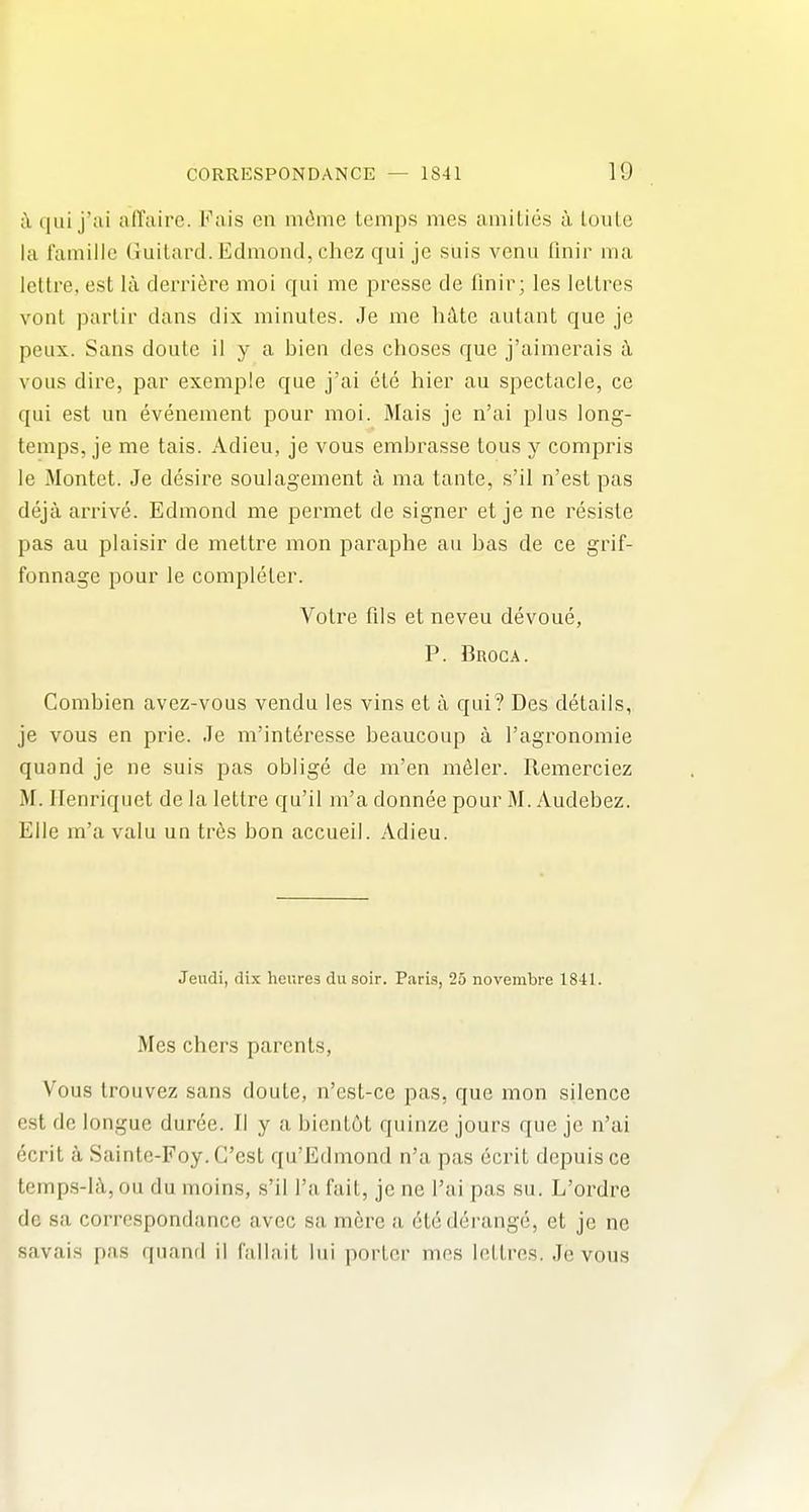 i\ qui j'ai airairc. Fais en m(ime temps mes amiLies a loule la I'ainille Guilard. Edmond, chez qui je suis venu finir ma lettre, est la derri^re moi qui me presse de fmir; les lettres vont parlir dans dix minutes. Je me hdte autant que je peux. Sans doute il y a bien des choses que j'aimerais il vous dire, par exemple que j'ai ete hier au spectacle, ce qui est un evenement pour moi. Mais je n'ai plus long- temps, je me tais. Adieu, je vous embrasse tons y compris le Montet. Je desire soulagement a ma tante, s'il n'est pas deja arrive. Edmond me permet de signer et je ne resiste pas au plaisir de meltre mon paraphe au bas de ce grif- fonnage pour le completer. Votre fils et neveu devoue, P. Broca. Combien avez-vous vendu les vins et a qui? Des details, je vous en prie. Je m'interesse beaucoup a I'agronomie quand je ne suis pas oblige de m'en mfiler. Remerciez M. Ilenriquet de la lettre qu'il m'a donnee pour M. Audebez. Elle m'a valu un tr6s bon accueil. Adieu. Jeudi, (lix hcures du soir. Paris, 25 novembre 1841. Mes chers parents, Vous trouvez sans doute, n'est-ce pas, que mon silence est de longue duree. II y a bicntOt quinze jours que je n'ai ecrit a Sainte-Foy. G'est qu'Edmond n'a pas ecrit depuis ce temp.s-Ii, ou du moins, s'il I'a fait, je ne I'ai pas su. L'ordre de sa corrcspondance avec sa mere a 6te derange, et je ne savais pas quand il fallait lui porter mes lettres. Je vous