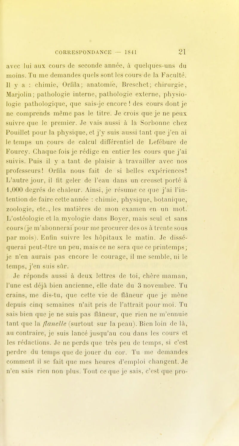 avcc lui aux cours de seconde annee, a quelqiies-uns du moins. Tu me demandes quels sont les cours de la Facuite. II y a : chimie, Orfila; analomie, Breschet; chirurgie, Marjolin; palhologie inlerue, palhologie externe, physio- logie palhologique, que sais-je encore ! des cours dont je ne comprends mdme pas le litre. Je crois que je ne peux suivre que le premier. Je vais aussi i\ la Sorbonne chez Pouillet pour la physique, et j'y suis aussi lant que j'en ai le temps un cours de calcul difTerentiel de Lefebure de Fourcy. Ghaque fois je redige en entier les cours que j'ai suivis. Puis il y a tant de plaisir a travaillcr avec nos professeursl Orlila nous fait de si belles experiences! L'autre jour, il fit geler de I'eau dans un creuset porte a 1,000 degres de chaleur. Ainsi, je resume ce que j'ai I'in- tention de faire cette annee : chimie, physique, bolanique, zoologie, etc., les mati^res de mon examen en un mot. L'osteologie et la myologie dans Boyer, mais seul et sans cours (je m'abonnerai pour me procui^er des os ci trente sous par mois). Enfin suivre les hdpitaux le matin. Je disse- querai peut-6tre un peu, mais ce ne sera que ce printemps; je n'en aurais pas encore le courage, il me semble, ni le temps, j'en suis si'ir. Je reponds aussi a deux lettres de toi, ch6re maman, I'une est de}k bien ancienne, elle date du 3 novembre. Tu crains, me dis-lu, que cette vie de fldneur que je m6ne depuis cinq scmaines n'ait pris de I'attrait pour moi. Tu sals bien que je ne suis pas ilAneur, que rien ne m'ennuie lant que la flanelle (surlout sur la peau). Bien loin de h\, au contraire, je suis lance jusqu'au cou dans les cours et les redactions. Je ne perds que Ir^s peu de temps, si c'est perdre du temps que de jouer du cor. Tu nic demandes comment il se fait que mcs heures d'euipioi cliangenl. Je n'cti sais rien non plus. Tout ce que je sais, c'est (pie pro-