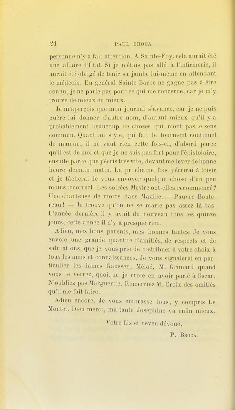 personiie n'y a fail atlenlion. A Sainle-Foy, cela aurail ete une affaire d'Etat. Si je n'etais pas alle a I'infirmerie, il aurait etc oblige cle tenir sa jamije lui-meme en attendant le medecin. En general Sainte-Barbe ne gagne pas k etre connu; je ne parle pas pour ce qui me concerne, car je m'y trouve de niieux en mieux. Je m'apergois que mon journal s'avance, car je ne puis guere lui donner d'aulre nom, d'aulant mieux qu'il y a probablement beaucoup de choses qui n'ont pas le sens commun. Quant au style, qui fait le tourment continue! de maman, il ne vaut rien cette fois-ci, d'abord parce qu'il est de moi et que je ne suis pas fort pour I'epislolaire, ensuite parce que j'ecris tr6s vite, devantme lever de bonne heure demain matin. La prochaine fois j'ecrirai ^ loisir et je tdcherai de vous envoyer quelque chose d'un pen moins incorrect. Les soirees Mestre ont-elles recommence? Une chanteuse de moins dans Mazille. — Pauvre Boute- reau! — Je trouve qu'on ne se marie pas assez 14-bas. L'annee derniei^e il y avait du nouveau tous les quinze jours, cette annee il n'y a presque rien. Adieu, mes bons parents, mes bonnes tantes. Je vous envoie une grande quantite d'amities, de respects et de salutations, que je vous prie de distribuer i\ votre choix a tous les amis et connaissances. Je vous signalerai en par- liculier les dames Gaussen, Meloe, M. Grimard quand vous le verrez, quoique je croie en avoir parle c\ Oscar. N'oubliez pas Marguerite. Remerciez M. Croix des amities qu'il me fait faire. Adieu encore. Je vous embrasse tous, y compris Le Montet. Dieu merci, ma tante Josephine va cnlin mieux. Votre rUs et neveu devoue,