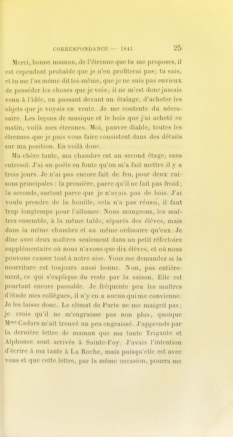 Mcrci, bonne manian, de I'elrenne que tu me proposes, il est cependant probable que je n'en profiterai pas; tu sais, el lu me I'as mtoie dittoi-m^me, que je ne suis pas envieux de posseder les choses que je vois; il ne m'esl done jamais venu l\ I'idee, en passant devant un elalage, d'acheter les objels que je voyais en vente. Je me contente du neces- saire. Les legons de musique et le bois que j'ai achete ce matin, voilt\ mes elrennes. Moi, pauvre diable, toutes les etrennes que je puis vous faire consistent dans des details sur ma position. En voil§, done. Ma chere tante, ma chambre est au second etage, sans entresol. J'ai un poSIe en fonte qu'on m'a fait mettre il y a Irois jours. Je n'ai pas encore fait de feu, pour deux rai- sons principales : la premiere, parce qu'il ne fait pas froid; la seconde, surlout parce que je n'avais pas de bois. J'ai voulu prendre de la houille, cela n'a pas reussi, il faut trop longlemps pour I'allumer. Nous mangeons, les mal- tres ensemble, k la mdme table, separes des el6ves, mais dans la meme chambre et au mdme ordinaire qu'eux. Je dine avec deux mailres seulement dans un petit refectoire supplemenlaire ou nous n'avons que dix el6ves, et oil nous pouvons causer tout a notre aise. Vous me demandez si la nourriture est toujours aussi bonne. Non, pas entiere- ment, ce qui s'explique du reste par la saison. EUe est pourtant encore passai)le. Je frequenle peu les mailres d'elude mes collogues, il n'y en a aucun qui me convienne. Je les laisse done. Le climat de Paris ne me maigrit pas; jc crois qu'il ne m'engraisse pas non plus, quoique Cadars m'ait trouve un peu engraisse. J'apprcnds par la deniiere lellre de maman que ma tante Trigantc et Alphonse sont arrives i\ Sainte-Foy. J'avais I'intenlion d'ecrire h ma tante La Roche, mais puisqu'elle est avec vous et que celte letlre, par la m^mc occasion, pourra me