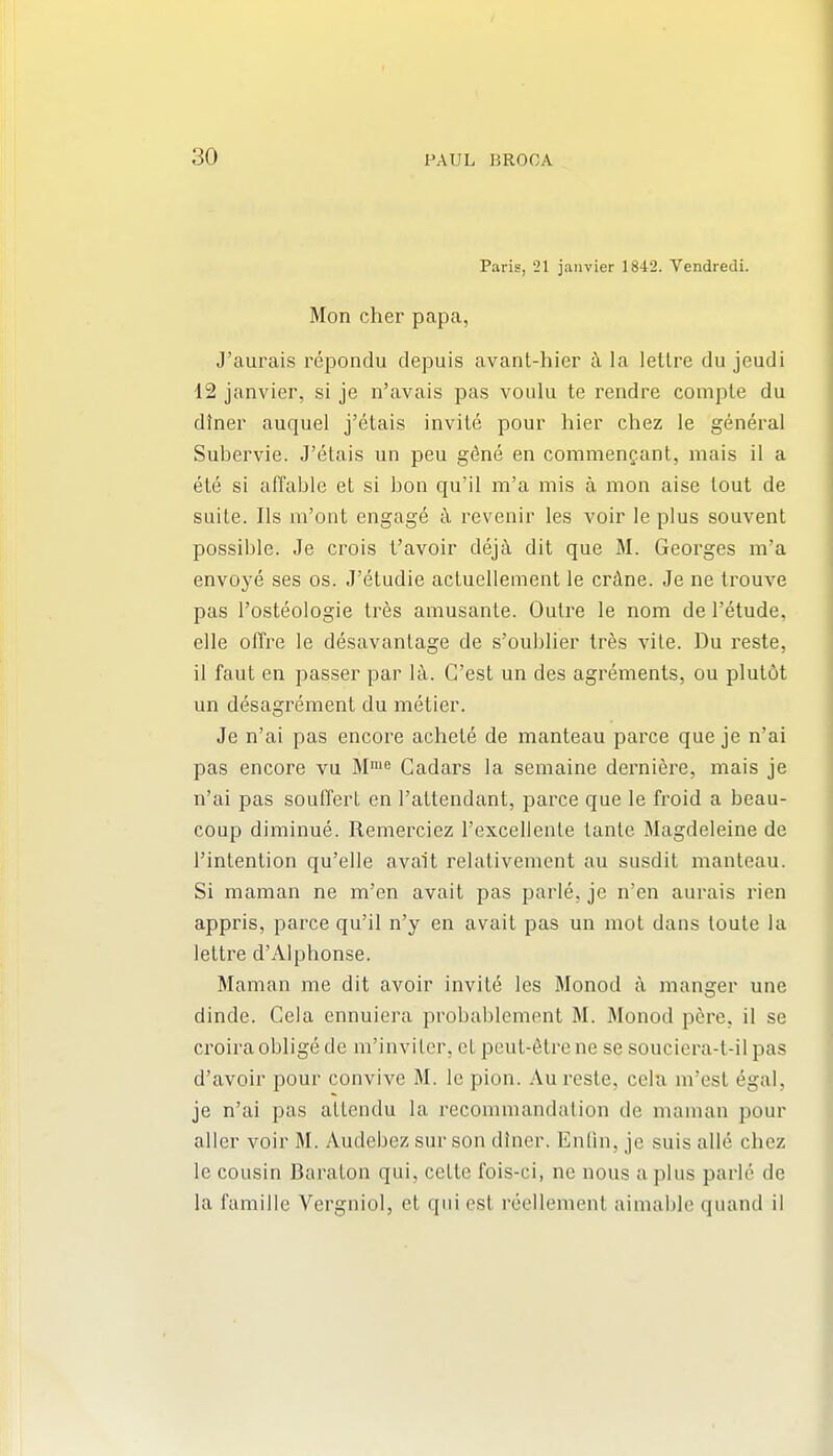 Paris, 21 jaiivier 1842. Vendredi. Mon cher papa, J'aurais repondu depuis avant-hier k la letlre du jeudi 42 Janvier, si je n'avais pas voulu te rendre comple du diner auquel j'etais invite pour hier chez le general Subervie. J'etais un peu gdne en commengant, mais il a ete si affable et si bon qu'il m'a mis a mon aise tout de suite. lis m'ont engage a revenir les voir le plus souvent possible. Je crois t'avoir deja dit que M. Georges m'a envoye ses os. J'etudie actuellement le crAne. Je ne trouve pas I'osteologie tres amusante. Outre le nom de I'etude, elle offre le desavanlage de s'oublier tres vile. Du reste, il faut en passer par l-k. G'est un des agrements, ou plut6t un desagrement du metier. Je n'ai pas encore achete de manteau parce que je n'ai pas encore vu M' Cadars la semaine dernierc, mais je n'ai pas souffert en I'attendant, parce que le froid a beau- coup diminue. Remerciez I'excellenle tante Magdeleine de I'intention qu'elle avait relativement au susdit manteau. Si maman ne m'en avait pas parle, je n'en aurais rien appris, parce qu'il n'y en avait pas un mot dans toute la lettre d'Alphonse. Maman me dit avoir invitd les Monod a manger une dinde. Cela ennuiera probablement M. Monod p6re, il se croira oblige de m'inviter, cL peut-6tre ne se souciera-t-il pas d'avoir pour convive M. le pion. Au reste, cela m'est egal, je n'ai pas allendu la recommandation de maman pour aller voir M. Audebez sur son diner. Enfin, je suis alle chez le cousin Baraton qui, cette fois-ci, ne nous aphis parle de la famille Vergniol, et qui est reellement aimable quand il