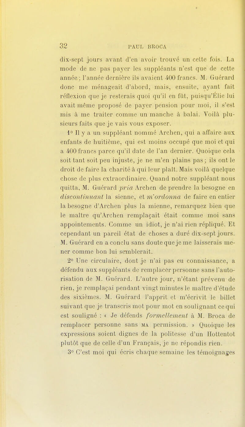dix-sept jours avant d'en avoir Irouve un celle fois. La mode de ne pas payer les suppleanls n'est que de cette annee; I'annee derni^re ils avaient 400 francs. M. Guerard done me menageait d'abord, mais, ensiiite, ayant fait reflexion que je resterais quoi qu'ii en filt, puisqu'Elie lui avait meme propose de payer pension pour moi, il s'est mis k me trailer comme un manche k balai. Voilci plu- sieurs faits que je vais vous exposer. 1° II y a un suppleant nomme Archen, qui a affaire aux enfants de huitieme, qui est moins occupe que moi et qui a 400 francs parce qu'il date de I'an dernier. Quoique cela soit tant soitpeu injuste, je ne m'en plains pas; ils ont le droit de faire la charite ^ qui leur plait. Mais voilii quelque chose de plus extraordinaire. Quand notre suppleant nous quilta, M. Guerard pina Archen de prendre la besogne en discontinuant la sienne, et rn'ordonna de faire en entier la besogne d'Archen plus la mienne, remarquez bien que le maitre qu'Archen remplagait etait comme moi sans appointements. Comme un idiot, je n'ai rien replique. Et cependant un pareil etat de choses a dure dix-sept jours. M. Guerard en aconclu sans doutequejeme laisserais me- ner comme bon lui semblerait. 2 Une circulaii^e, dont je n'ai pas eu connaissance, a defendu aux suppleanls de remplacer personne sans Tauto- risation de M. Guerard. L'autre jour, n'etant prevenu de rien, je remplagai pendant vingt minutes le maitre d'etude des sixiemes. M. Guerard I'apprit et m'ecrivit le billet suivant que je transcris mot pour mot en soulignant cequi est souligne : « Je defends formeUemenl a M. Broca de remplacer pei^sonne sans ma permission. » Quoique les expressions soient dignes de la polilesse d'un Hottentot plut6t que de celle d'un Frangais, je ne I'epondis rien. 3 G'est moi qui ecris chaque semaine les tdmoignages