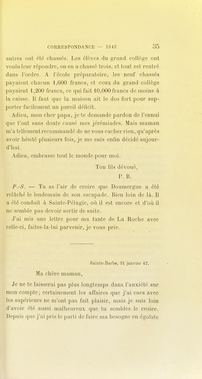 aulres out ete chasses. Les el^ves du grand college ont voulu leur repondre, on en a chass6 trois, et tout est rentre dans I'ordre. A I'ecole preparatoire, les neuf chasses payaient chacun 1,600 francs, et ceux du grand college payaient 1,200 francs, ce qui fait 10,000 francs de moins ci la caisse. II faut que la maison ait le dos fort pour sup- porter facilemenl un pareil deficit. Adieu, mon cher papa, je te demande pardon de I'ennui que font sans doute cause mes jeremiades. Mais maman m'a tenement recommande de nevous cacher rien, qu'apres avoir hesite plusieurs fois, je me suis enfm decide aujour- d'hui. Adieu, embrasse tout le monde pour naoi. Ton fils devoue, P. B. P.-S. — Tu as I'air de croire que Doumergue a ete relolche le lendemain de son escapade. Bien loin de \k. II a ete conduit ci Sainte-Pelagie, ou il est encore et d'oCi il ne semble pas devoir sortir de suite. J'ai mis une lettre pour ma tante de La Roche avec celle-ci, faites-la-lui parvenir, je vous prie. Sainte-Barbe, 31 janvier 42. Ma chere maman, Je ne te laisserai pas plus longtemps dans I'anxiete sur mon compte; certainement les affaires que j'ai cues avec les superieurs ne m'ont pas fait plaisir, mais je suis loin d'avoir et6 aussi malheureux que tu sembles le croire. Depiiis quo j'ai pris le parii de fiiir(! ina bcsogne en ^goi'sle