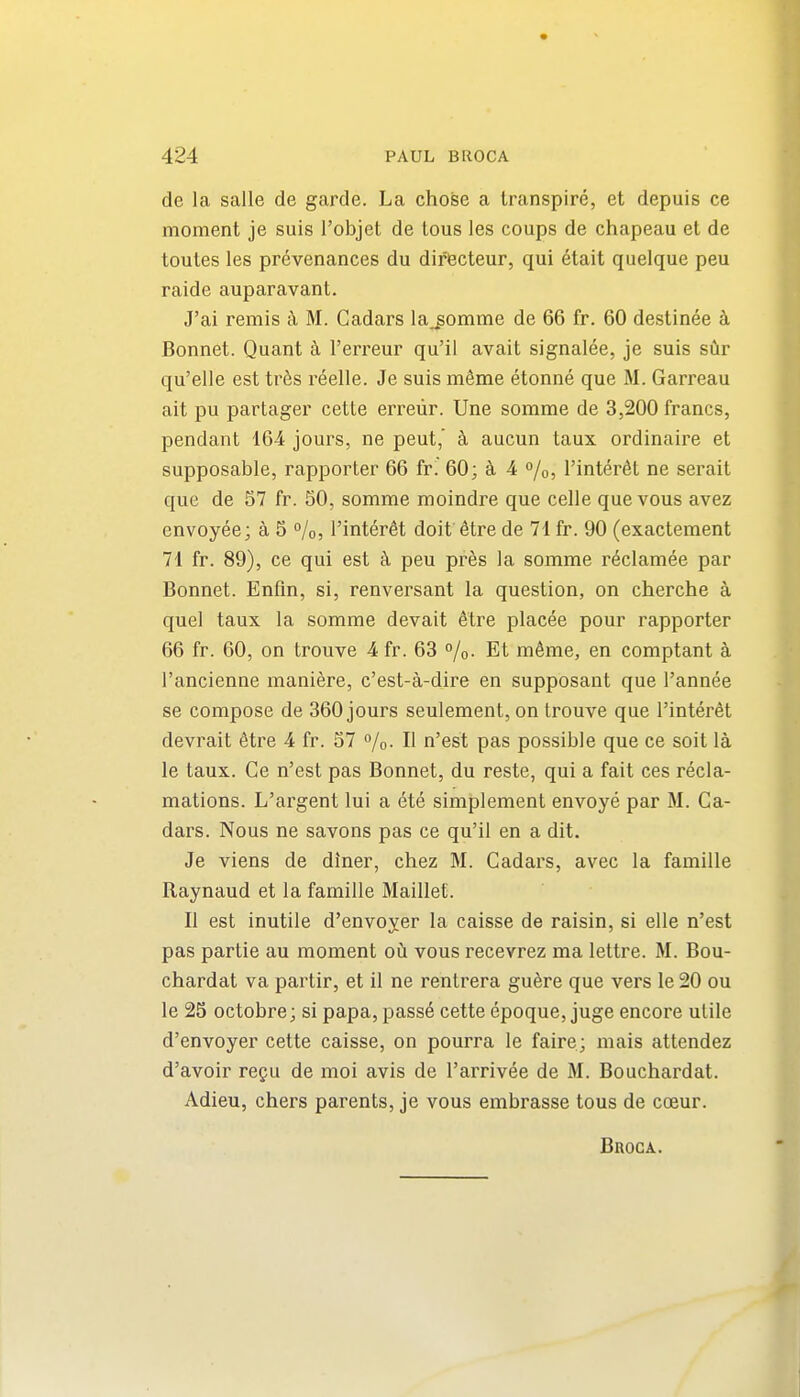 de la salle de garde. La chose a transpire, et depuis ce moment je suis I'objet de tous les coups de chapeau et de toutes les prevenances du difBcteur, qui etait quelque peu raide auparavant. J'ai remis M. Cadars lajomme de 66 fr. 60 destinee k Bonnet. Quant h I'erreur qu'il avait signalee, je suis sCir qu'elle est tr6s reelle. Je suis mSme etonne que M. Garreau ait pu partager cette erreiir. Une somme de 3,200 francs, pendant 164 jours, ne peut, ci aucun taux ordinaire et supposable, rapporter 66 fr. 60; 4 %, I'interdt ne serait que de 57 fr. 80, somme moindre que celle que vous avez envoyee; a 5 %, I'inter^t doif^tre de 71 fr. 90 (exactement 71 fr. 89), ce qui est k peu pr6s la somme reclamee par Bonnet. Enfin, si, renversant la question, on cherche a quel taux la somme devait etre placee pour rapporter 66 fr. 60, on trouve 4 fr. 63 %. Et m6me, en comptant a I'ancienne maniere, c'est-a-dire en supposant que I'annee se compose de 360 jours seulement, on trouve que I'interfit devrait 6tre 4 fr. 37 /o. II n'est pas possible que ce soil la le taux. Ce n'est pas Bonnet, du reste, qui a fait ces recla- mations. L'argent lui a ete simplement envoye par M. Ca- dars. Nous ne savons pas ce qu'il en a dit. Je viens de diner, chez M. Cadars, avec la famille Raynaud et la famille Maillef. II est inutile d'envoyer la caisse de raisin, si elle n'est pas partie au moment oil vous recevrez ma lettre. M. Bou- chardat va partir, et il ne rentrera gu^re que vers le 20 ou le 25 octobre; si papa, passe cette epoque, juge encore utile d'envoyer cette caisse, on pourra le faire; mais attendez d'avoir regu de moi avis de I'arrivee de M. Bouchardat. Adieu, chers parents, je vous embrasse tous de coeur. Broca.