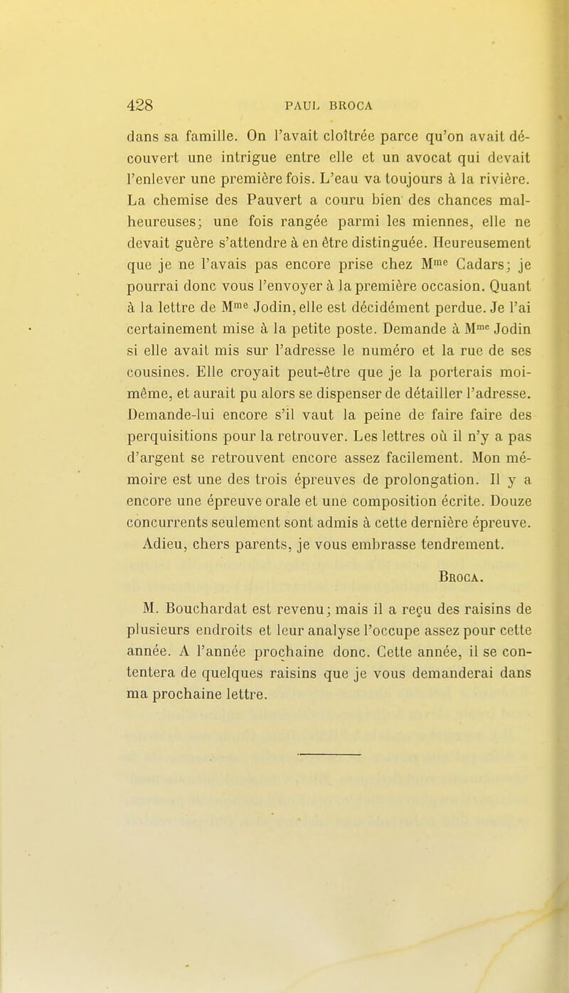 dans sa famille. On I'avait cloltree parce qu'on avail de- couvert une intrigue entre elle et un avocat qui devait I'enlever une premiere fois. L'eau va toujours k la riviere. La chemise des Pauvert a couru bien des chances mal- heureuses; une fois rangee parmi les miennes, elle ne devait guere s'attendre a en 6tre distinguee. Heureusement que je ne I'avais pas encore prise chez M! Cadars; je pourrai done vous I'envoyer h la premiere occasion. Quant k la lettre de Me Jodin,elle est d^cidement perdue. Je I'ai certainement mise k la petite poste. Demande k Jodin si elle avail mis sur I'adresse le numero et la rue de ses cousines. Elle croyait peut-elre que je la porterais moi- m^me, el aurait pu alors se dispenser de detailler I'adresse. Demande-lui encore s'il vaut la peine de faire faire des perquisitions pour la retrouver. Les lellres ou il n'y a pas d'argent se retrouvenl encore assez facilement. Mon me- moire est une des trois epreuves de prolongation. II y a encore une epreuve orale et une composition ecrite. Douze concurrents seulement sont admis k cetle derniere epreuve. Adieu, chers parents, je vous embrasse tendrement. Bboca. M. Bouchardal est revenu; mais il a regu des raisins de plusieurs endroils el leur analyse I'occupe assez pour cetle annee. A I'annee prochaine done. Gelte annee, il se con- tentera de quelques raisins que je vous demanderai dans ma prochaine lettre.