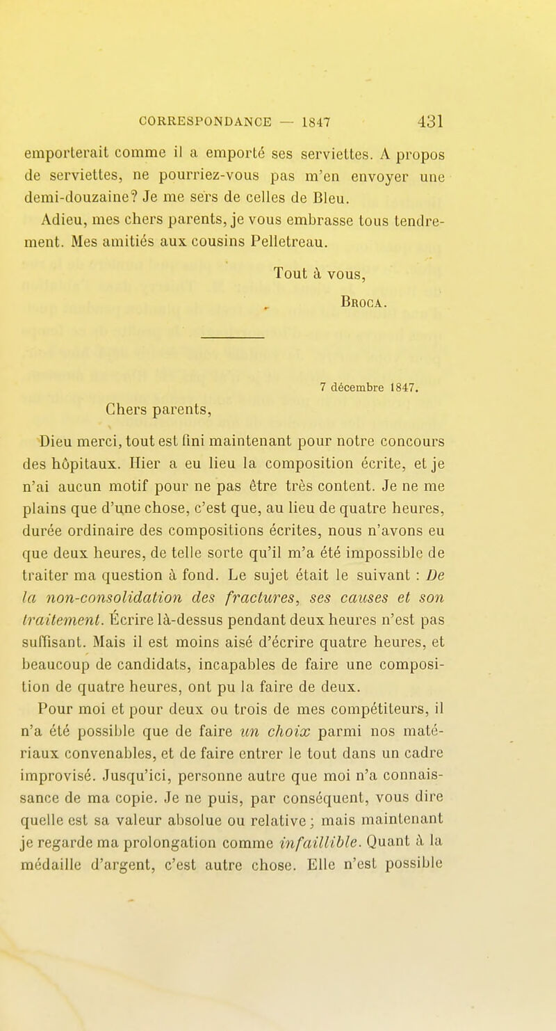 emporlerait commc il a emporle ses serviettes. A propos de serviettes, ne pourriez-vous pas m'en envoyer une demi-douzaiiie? Je me sers de celles de Bleu. Adieu, mes chers parents, je vous embrasse tous tendre- ment. Mes amities aux cousins Pelletreau. Tout k vous, Broca. 7 d6cembre 1847. Chers parents, ■Dieu merci, tout est Tini maintenant pour notre concours des h6pitaux. Hier a eu lieu la composition ecrite, etje n'ai aucun motif pour ne pas etre tr^s content. Je ne me plains que d'une chose, c'est que, au lieu de quatre heures, duree ordinaire des compositions ecrites, nous n'avons eu que deux heures, de telle sorte qu'il m'a ete impossible de trailer ma question fond. Le sujet etait le suivant : De la non-consolidation des fractures, ses causes et son traitement. Ecrire l^l-dessus pendant deux heures n'est pas suffisant. Mais il est moins aise d'ecrire quatre heures, et beaucoup de candidats, incapables de faire une composi- tion de quatre heures, ont pu la faire de deux. Pour moi et pour deux ou trois de mes competiteurs, il n'a et6 possible que de fairs un choix parmi nos mate- riaux convenables, et de faire entrer le tout dans un cadre improvise. Jusqu'ici, personne autre que moi n'a connais- sance de ma copie. Je ne puis, par consequent, vous dire quelle est sa valeur absolue ou relative; mais maintenant je regarde ma prolongation comme infaillible. Quant i\ la medaillc d'argent, c'est autre chose. EUe n'est possible