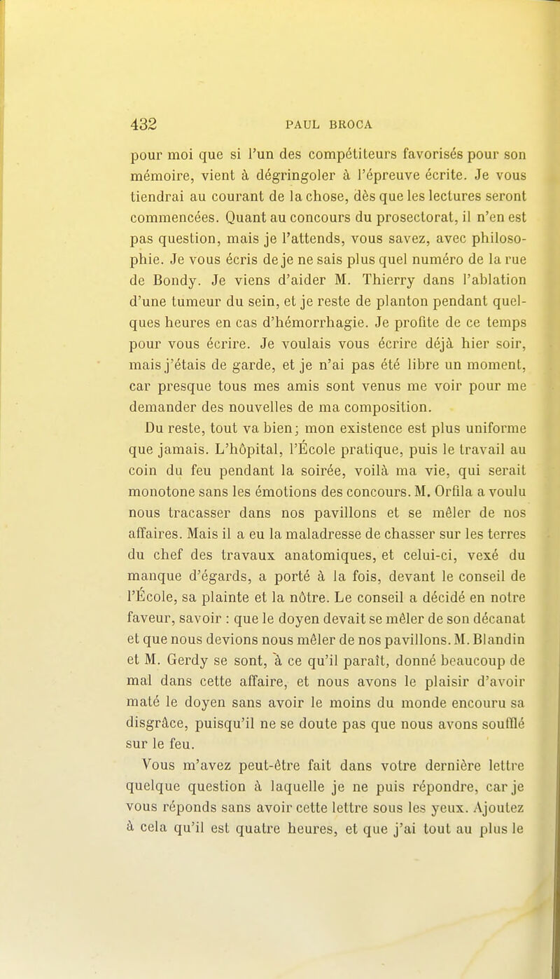 pour moi que si Tun des comp6titeurs favoris^s pour son memoire, vient k d^gringoler i I'epreuve ecrite. Je vous tiendrai au courant de la chose, des que les lectures seront commencees. Quant au concours du proseclorat, il n'en est pas question, mais je I'attends, vous savez, avec philoso- phie. Je vous ecris de je ne sais plus quel numero de la rue de Bondy. Je viens d'aider M. Thierry dans I'ablation d'une tumeur du sein, et je reste de planton pendant quel- ques heures en cas d'hemorrhagie. Je profite de ce temps pour vous 6crire. Je voulais vous 6crire dej^ hier soir, mais j'etais de garde, et je n'ai pas ete libre un moment, car presque tous mes amis sont venus me voir pour me demander des nouvelles de ma composition. Du reste, tout va bien; mon existence est plus uniforme que jamais. L'h6pital, I'Ecole pratique, puis le travail au coin du feu pendant la soiree, voil^i ma vie, qui serait monotone sans les emotions des concours. M. Orfila a voulu nous tracasser dans nos pavilions et se mSler de nos affaires. Mais il a eu la maladresse de chasser sur les terres du chef des travaux anatomiques, et celui-ci, vexe du manque d'egards, a porte la fois, devant le conseil de I'Ecole, sa plainte et la n6tre. Le conseil a decide en notre faveur, savoir : que le doyen devait se m^ler de son decanat et que nous devious nous m^ler de nos pavilions. M. Blandin et M. Gerdy se sont, k ce qu'il parait, donne beaucoup de mal dans cette affaire, et nous avons le plaisir d'avoir mate le doyen sans avoir le moins du monde encouru sa disgr^lce, puisqu'il ne se doute pas que nous avons souffle sur le feu. Vous m'avez peut-6tre fait dans votre derni^re lettre quelque question k laquelle je ne puis repondre, car je vous r^ponds sans avoir cette lettre sous les yeux. Ajoutez k cela qu'il est quatre heures, et que j'ai tout au plus le