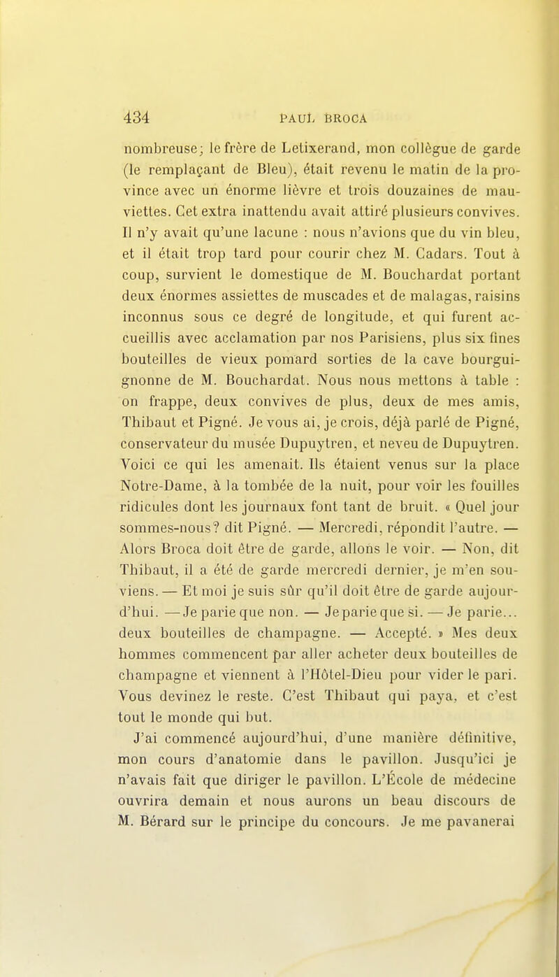 nombreuse; lefrere de Letixerand, mon colldgue de garde (le remplagant de Bleu), dtait revenu le matin de la pro- vince avec un enorme lievre et Irois douzaines de niau- viettes. Get extra inattendu avail attire plusieurs convives. II n'y avait qu'une lacuna : nous n'avions que du vin bleu, et il etait trop tard pour courir chez M. Cadars. Tout a coup, survient le domestique de M. Bouchardat portant deux enormes assiettes de muscades et de malagas, raisins inconnus sous ce degre de longitude, et qui furent ac- cueillis avec acclamation par nos Parisians, plus six fines bouteilles da vieux pomard sorties de la cave bourgui- gnonne de M. Bouchardat. Nous nous mettons a table : on frappe, deux convives de plus, deux de mes amis, Thibaut et Pigne. Je vous ai, je crois, d^]k parle de Pigne, conservateur du musee Dupuytren, at naveu de Dupuytran. Voici ce qui les amenait. lis etaient venus sur la place Notre-Dame, k la tombee de la nuit, pour voir les fouilles ridicules dont les journaux font tant de bruit, a Quel jour sommes-nous? dit Pigne. — Mercradi, repondit I'autre. — Alors Broca doit elre de garde, allons la voir. — Non, dit Thibaut, il a ate de garde mercredi dernier, je m'en sou- viens. — Et moi je suis siir qu'il doit 6tre de garde aujour- d'hui. —Jepariequa non. — Japariequa si. — Je parie... deux bouteilles de champagne. — Accapte. » Mes deux hommes commencent par aller acheter deux bouteilles de champagne et viennent I'Hdtel-Dieu pour vider le pari. Vous devinez le reste. C'est Thibaut qui paya, et c'est tout le monda qui but. J'ai commence aujourd'hui, d'une niani^re definitive, mon cours d'anatomie dans le pavilion. Jusqu'ici je n'avais fait qua diriger le pavilion. L'Ecole de medecine ouvrira demain et nous aurons un beau discours de M. Berard sur le principe du concours. Je me pavanerai