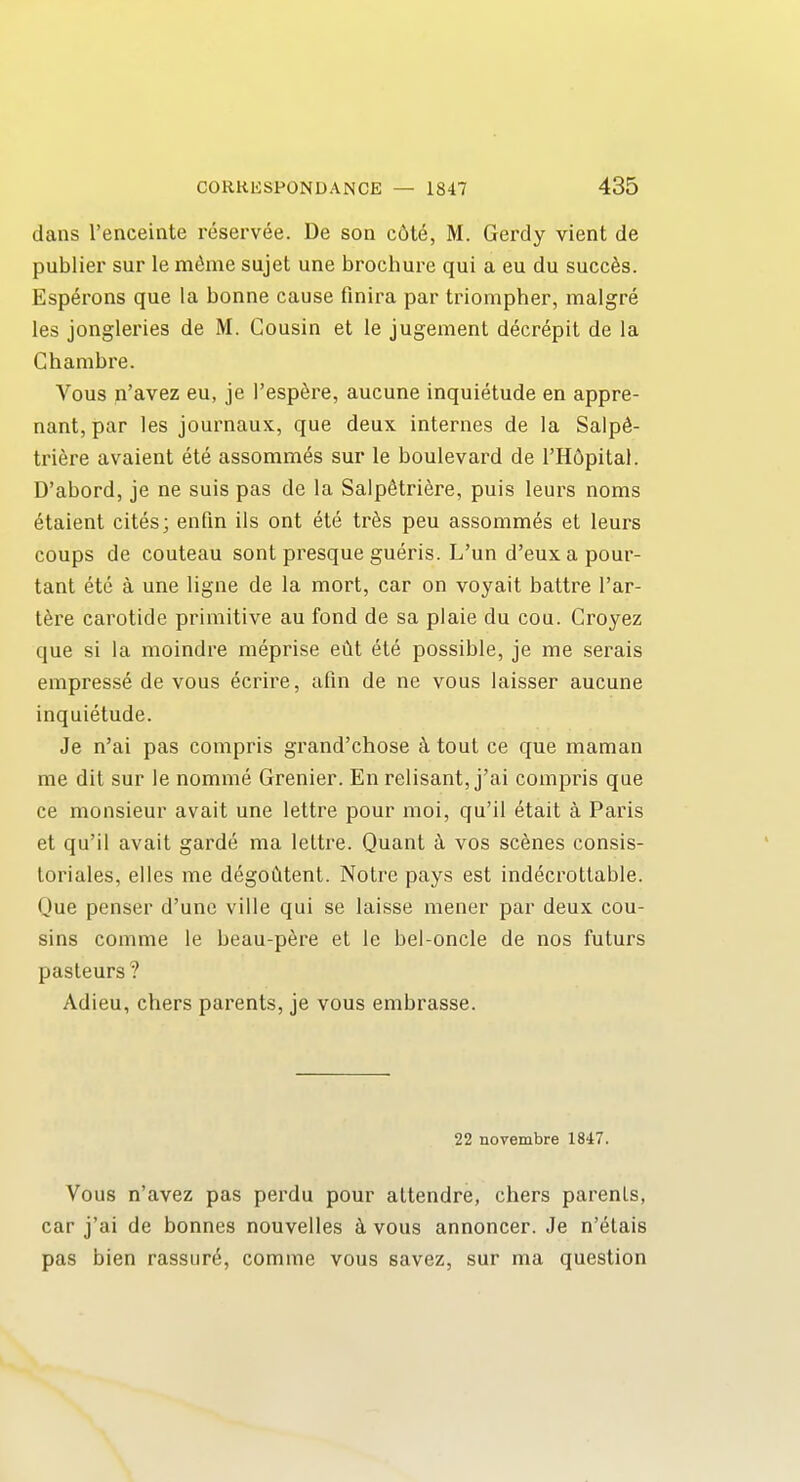 dans I'enceiote reservee. De son c6t&, M. Gerdy vient de publier sur le mdme sujet une brochure qui a eu du succ^s. Esperons que la bonne cause finira par triompher, malgre les jongleries de M. Cousin et le jugement decrepit de la Chambre. Vous n'avez eu, je I'esp^re, aucune inquietude en appre- nant, par les journaux, que deux internes de la Salpd- triere avaient ete assomm^s sur le boulevard de I'Hdpital. D'abord, je ne suis pas de la Salpfitriere, puis leurs noms etaient cites; enfin ils ont ete tr^s pen assommes et leurs coups de couteau sont presque gueris. L'un d'euxapour- tant etc a une ligne de la mort, car on voyait battre I'ar- tere carotide primitive an fond de sa plaie du cou. Croyez que si la moindre meprise eM ete possible, je me serais empresse de vous ecrire, afin de ne vous laisser aucune inquietude. Je n'ai pas compris gi'and'chose k tout ce que maman me dit sur le nomme Grenier. En relisant, j'ai compris que ce monsieur avait une lettre pour moi, qu'il etait a Paris et qu'il avait garde ma lettre. Quant k vos scenes consis- toriales, elles me degoCitent. Notre pays est indecrottable. Que penser d'une ville qui se laisse mener par deux cou- sins comme le beau-p6re et le bel-oncle de nos futurs pasteurs ? Adieu, chers parents, je vous embrasse. 22 novembre 1847. Vous n'avez pas pei'du pour altendre, chers parents, car j'ai de bonnes nouvelles vous annoncer. Je n'^tais pas bien rassur^, comme vous savez, sur ma question
