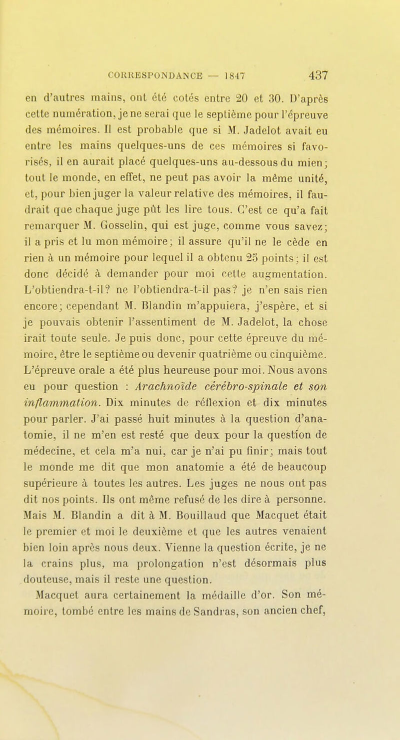 en d'autres mains, onl ete cotes entre 20 et 30. D'apr^s cette numeration, je ne serai que le septieme pour I'epreuve des memoires. II est probable que si M. Jadelot avait eu entre les mains quelques-uns de ces memoires si favo- rises, ii en aurait place quelques-uns au-dessousdu mien; tout le monde, en effet, ne pent pas avoir la m^me unite, et, pour bienjuger la valeur relative des memoires, il fau- drait que chaque juge pCit les lire tous. C'est ce qu'a fait remarquer M. Gosselin, qui est juge, comme vous savez; il a pris et lu mon memoire; il assure qu'il ne le cede en rien un memoire pour lequel il a obtenu 25 points; il est done decide a demander pour moi cette augmentation. L'obtiendra-t-il? ne I'obtiendra-t-il pas? je n'en sais rien encore; cependant M. Blandin m'appuiera, j'espere, et si je pouvais obtenir I'assentiment de M. Jadelot, la chose irait toute seule. Je puis done, pour cette epreuve du me- moire, etre le septieme ou devenir quatrieme ou cinquieme. L'epreuve orale a ete plus heureuse pour moi. Nous avons eu pour question : Arachno'ide cerebro-spinale et son inflammation. Dix minutes de reflexion et dix minutes pour parler. J'ai passe huit minutes a la question d'ana- tomie, il ne m'en est reste que deux pour la question de medecine, et cela m'a nui, car je n'ai pu flnir; mais tout le monde me dit que mon anatomie a ete de beaucoup superieure a toutes les autres. Les juges ne nous ont pas dit nos points. lis ont meme refuse de les dire personne. Mais M. Blandin a dit k M. Bouillaud que Macquet etait le premier et moi le deuxieme et que les autres venaient bien loin apr^;s nous deux. Vienne la question ecrite, je ne la crains plus, ma prolongation n'est desormais plus douteuse, mais il reste une question. Macquet aura certainement la medaille d'or. Son me- moire, tombe entre les mains de Sandras, son ancien chef,