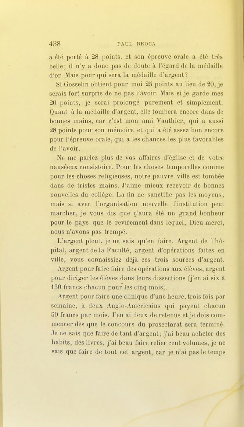 a ete port^ i 28 points, et son &preuve orale a ete lr6s belle; il n'y a done pas de doute i I'egard de la medaille d'or. Mais pour qui sera la medaille d'argent? Si Gosselin oblient pour moi 25 points au lieu de 20, je serais fort surpris de ne pas I'avoir. Mais si je garde mes 20 points, je serai prolonge purement et simplement. Quant a la medaille d'argent, elie tombera encore dans de bonnes mains, car c'est mon ami Vauthier, qui a aussi 28 points pour son memoire et qui a ete assez bon encore pour I'epreuve orale, qui a les chances les plus favorables de I'avoir. Ne me parlez plus de vos affaires d'eglise et de votre nauseeux consistoire. Pour les choses temporelles comme pour les choses religieuses, notre pauvre ville est tombee dans de tristes mains. J'aime mieux recevoir de bonnes nouvelles du college. La fin ne sanctifie pas les moyens; mais si avec I'organisation nouvelle I'institution pent marcher, je vous dis que g'aura ete un grand bonheur pour le pays que le revirement dans lequel, Dieu merci, nous n'avons pas trempe. L'argent pleut, je ne sais qu'en faire. Argent de I'ho- pital, argent de la Faculte, argent d'operations faites en ville, vous connaissiez deja ces trois sources d'argent. Argent pour faire faire des operations aux eleves, argent pour diriger les eleves dans leurs dissections (j'en ai six a 150 francs chacun pour les cinq mois). Argent pour faire une clinique d'une heure, trois fois par semaine, k deux Anglo-Americains qui payent chacun 50 francs par mois. J'en ai deux de retenus et je dois com- mencer d^s que le concours du prosectorat sera termine. Je ne sais que faire de tant d'argent; j'ai beau acheter des habits, des livres, j'ai beau fairs relier cent volumes, je ne sais que faire de tout cet argent, car je n'ai pas le temps