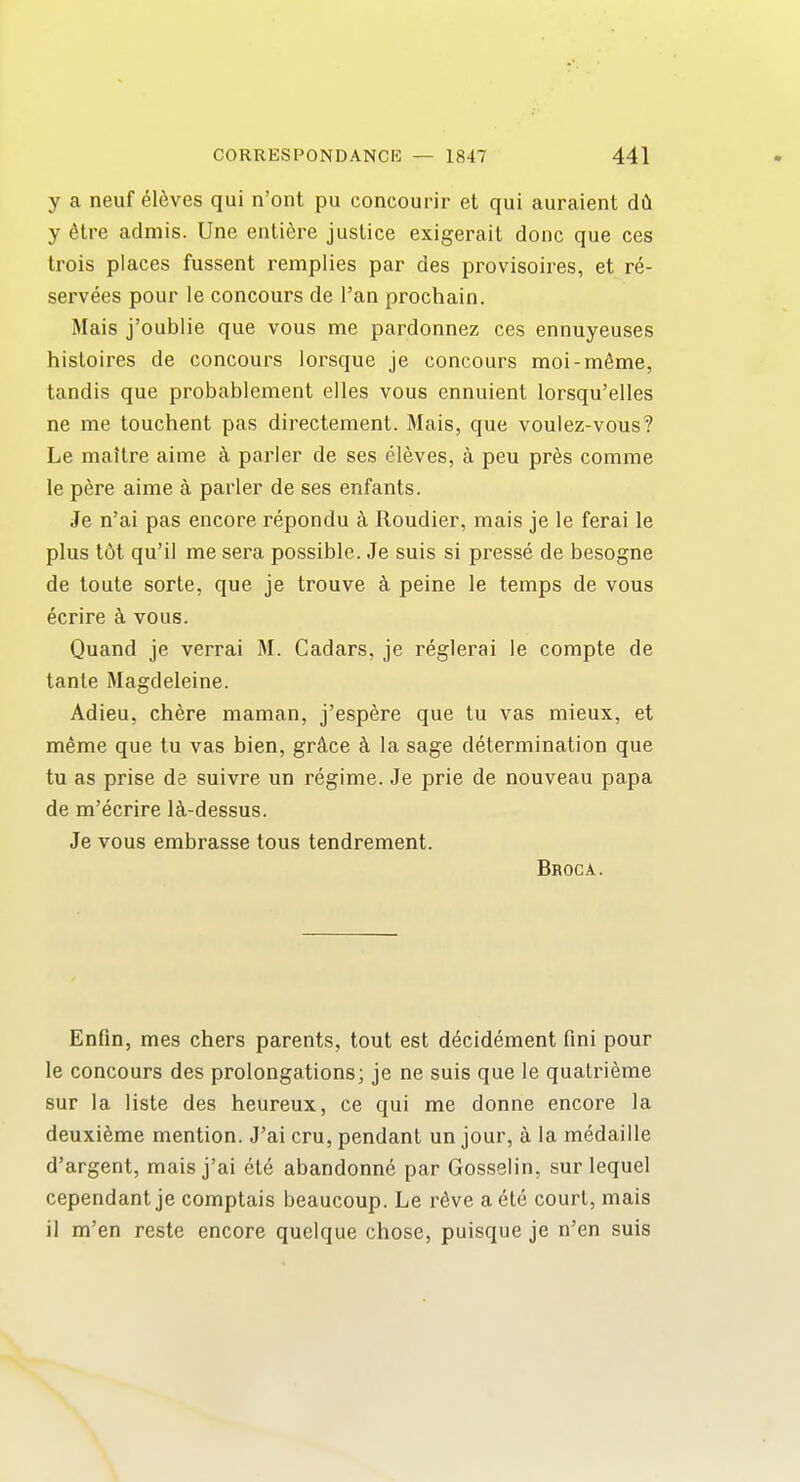 y a neuf el^ves qui n'ont pu concourir et qui auraient d(i y 6tre aclmis. Une entifere justice exigerait done que ces trois places fussent remplies par des provisoires, et re- servees pour le concours de I'an prochain. Mais j'oublie que vous me pardonnez ces ennuyeuses histoires de concours lorsque je concours moi-m6me, tandis que probablement eiles vous ennuient lorsqu'elles ne me touchent pas directement. Mais, que voulez-vous? Le mattre aime k parler de ses eleves, a peu pr6s comme le pere aime a parler de ses enfants. Je n'ai pas encore repondu k Roudier, mais je le ferai le plus t6t qu'il me sera possible. Je suis si presse de besogne de loute sorte, que je trouve k peine le temps de vous ecrire a vous. Quand je verrai M. Cadars, je reglerai le compte de tante Magdeleine. Adieu, chere maman, j'espere que tu vas mieux, et meme que tu vas bien, grkce k la sage determination que tu as prise de suivre un regime. Je prie de nouveau papa de m'ecrire Ici-dessus. Je vous embrasse tous tendrement. Broca. Enfin, mes chers parents, tout est decidement fini pour le concours des prolongations; je ne suis que le quatrieme sur la liste des heureux, ce qui me donne encore la deuxifeme mention. J'ai cru, pendant un jour, a la medaille d'argent, mais j'ai cte abandonne par Gosselin, sur lequel cependant je comptais beaucoup. Le rdve a ete court, mais il m'en reste encore quelque chose, puisque je n'en suis