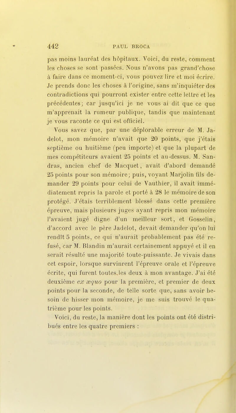 pas moins laureat des h6pitaux. Voici, du reste, comment les choses se sont passees. Nous n'avons pas grand'chose k faire dans ce moment-ci, vous pouvez lire et moi ecrire. Je prends done les choses h I'origine, sans m'inquieter des contradictions qui pourront exister entre cette iettre et les precedentes; car jusqu'ici je ne vous ai dit que ce que m'apprenait la rumeur publique, tandis que maintenant je vous raconte ce qui est ofticiel. Vous savez que, par une deplorable erreur de M. Ja- delot, mon memoire n'avait que 20 points, que j'etais septieme ou huiti^me (peu importe) et que la plupart de mes competiteurs avaient 25 points et au-dessus. M. San- dras, ancien chef de Macquet, avait d'abord deniande 25 points pour son memoire; puis, voyant Marjolin fils de- mander 29 points pour celui de Vauthier, il avait imme- diatement repris la parole et porte k 28 le memoire de son protege. J'etais terriblement blesse dans cette premiere epreuve, mais plusieurs juges ayant repris mon memoire I'avaient juge digne d'un meilleur sort, et Gosselin, d'accord avec le pere Jadelot, devait demander qu'on lui rendtt 5 points, ce qui n'aurait probablement pas ete re- fuse, car M. Blandin m'aurait certainement appuye et il en serait resulte une majorite toute-puissante. Je vivais dans cet espoir, lorsque survinrent I'epreuve orale et Tepreuve ecrite, qui furent toutesJes deux c\ mon avantage. J'ai ete deuxieme ex aequo pour la premiere, et premier de deux points pour la seconde, de telle sorte que, sans avoir be- soin de hisser mon memoire, je me suis trouve le qua- trieme pour les points. Voici, du reste, la mani^re dont les points ont ete distri- bues entre les quatre premiers :