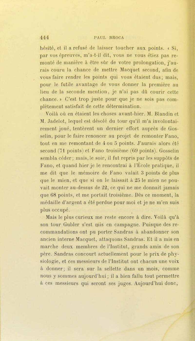 hesit^, el il a refuse de laisser toucher aux points. « Si, par vos epreuves, m'a-t-il dit, vous ne vous etiez pas re- monte de mani^re k 6tre s6r de votre prolongation, j'au- rais couru la chance de mettre Macquet second, afln de vous faire rendre les points qui vous dtaient dus; mais, pour le futile avantage de vous donner la premiere au lieu de la seconde mention, je n'ai pas dCi courir celte chance.» C'est trop juste pour que je ne sois pas com- pletement satisfait de cette determination. Voila oCi en etaient les choses avant-hier. M. Blandin et M. Jadelot, lequel est d^sole du tour qu'il m'a involontai- rement joue, tenterent un dernier effort aupres de Gos- selin, pour le faire renoncer au projet de remonter Fano, tout en me remontant de 4 ou S points. J'aurais alors ete second (71 points) et Fano troisieme (69 points). Gosselin sembla ceder; maisje soir, il fut repris par les suppots de Fano, et quand hier je le rencontrai a I'Ecole pratique, il me dit que le memoire de Fano valait 3 points de plus que le mien, et que si on le laissait k 25 le mien ne pou- vait monter au-dessus de 22, ce qui ne me donnait jamais que 68 points, et me portait troisieme. Des ce moment, la medaille d'argent a ete perdue pour moi et je ne m'en suis plus occupe. Mais le plus curieux me reste encore a dire. Voila qu'a son tour Gubler s'est ipis en campagne. Puisque des re- commandations ont pu porter Sandras a abandonner son ancien interne Macquet, attaquons Sandras. Et il a mis en marche deux membres de I'lnstitut, grands amis de son pere. Sandras concourt actuellement pour le prix de phy- siologic, et ces messieurs de I'lnstitut ont chacun une voix k donner; il sera sur la sellette dans un mois, comme nous y sommes aujourd'hui; il a bien fallu tout permettre ces messieurs qui seront ses juges. Aujourd'hui done,