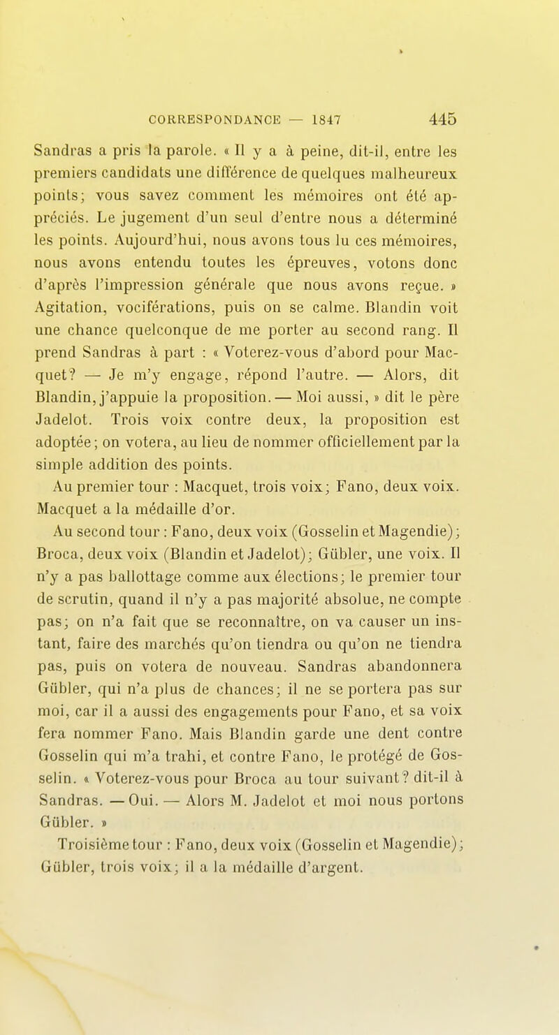 Sandras a pris la parole. «II y a a peine, dil-il, entre les premiers candidats une difference de quelques malheureux points; vous savez comment les memoires ont ete ap- precies. Le jugement d'un seul d'entre nous a determine les points. Aujom^d'hui, nous avons tons lu ces memoires, nous avons entendu loutes les epreuves, votons done d'apres I'impression generale que nous avons regue. » Agitation, vociferations, puis on se calme. Blandin voit une chance quelconque de me porter au second rang. II prend Sandras a part : « Voterez-vous d'abord pour Mac- quet? — Je m'y engage, repond I'autre. — Alors, dit Blandin, j'appuie la proposition. — Moi aussi,» dit le pere Jadelot. Trois voix contre deux, la proposition est adoptee; on votera, au lieu de nommer officiellementparla simple addition des points. Au premier tour : Macquet, trois voix; Fano, deux voix. Macquet a la m^daille d'or. Au second tour: Fano, deux voix (Gosselin et Magendie); Broca, deux voix (Blandin et Jadelot); Giibler, une voix. II n'y a pas ballottage comme aux elections; le premier tour de scrutin, quand il n'y a pas majorite absolue, ne compte pas; on n'a fait que se reconnattre, on va causer un ins- tant, faire des marches qu'on tiendra ou qu'on ne tiendra pas, puis on votera de nouveau. Sandras abandonnera Giibler, qui n'a plus de chances; il ne se portera pas sur moi, car il a aussi des engagements pour Fano, et sa voix fera nommer Fano. Mais Blandin garde une dent contre Gosselin qui m'a trahi, et contre Fano, le proteg^ de Gos- selin. & Voterez-vous pour Broca au tour suivant? dit-il k Sandras. —Qui. — Alors M. Jadelot et moi nous portons Gubler. » Troisifeme tour : Fano, deux voix (Gosselin et Magendie); Gubler, trois voix; il a la medaille d'argent.