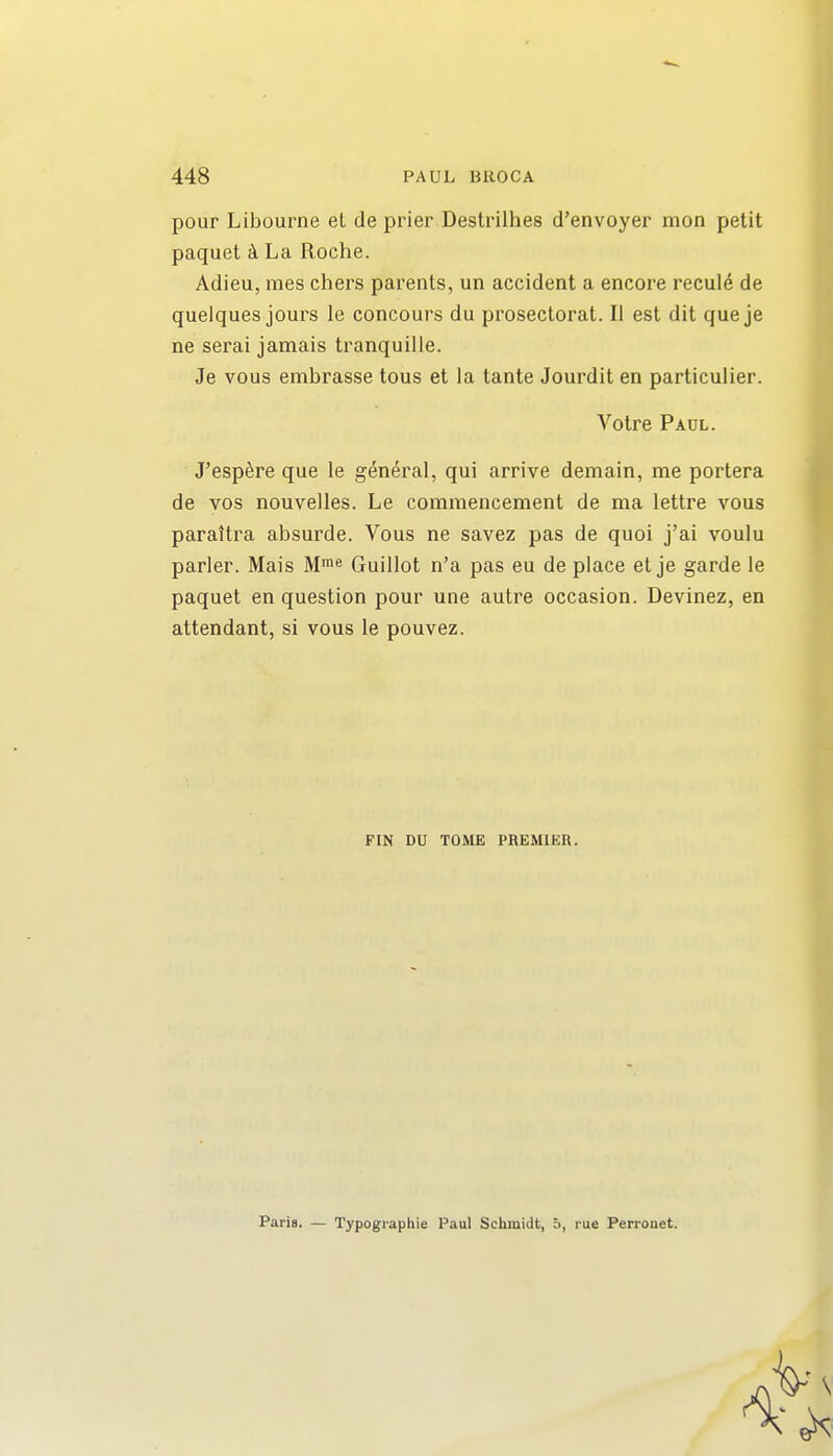 pour Libourne el de prier Destrilhes d'envoyer mon petit paquet k La Roche. Adieu, mes chers parents, un accident a encore recule de quelques jours le concours du proseclorat. 11 est dit queje ne serai jamais tranquille. Je vous embrasse tons et la tante Jourdit en particulier. J'esp^re que le general, qui arrive demain, me portera de vos nouvelles. Le commencement de ma lettre vous parattra absurde. Vous ne savez pas de quoi j'ai voulu parler. Mais M>« Guillot n'a pas eu de place et je garde le paquet en question pour une autre occasion. Devinez, en attendant, si vous le pouvez. Votre Paul. FIN DU TOME PREMIER. Paris. — Typographic Paul Schmidt, 5, rue Perronet.