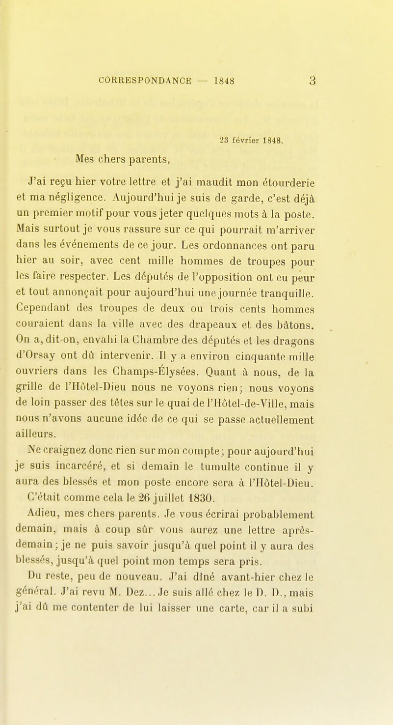 23 f6vrier 1848. Mes chers parents, J'ai regu hier votre lettre et j'ai maudit mon etourderie et ma negligence. Aujourd'hui je suis de garde, c'est dej^ un premier motif pour vous jeter quelques mots a la poste. Mais surtout je vous rassure sur ce qui pourrait m'arriver dans les evenements de ce jour. Les ordonnances ont paru hier au soir, avec cent mille hommes de troupes pour les faire respecter. Les deputes de I'opposition ont eu peur et tout annongait pour aujourd'hui une journee tranquille. Cependant des troupes de deux ou trois cents hommes couraient dans la ville avec des drapeaux et des bMons. On a, dit-on, envahi la Ghambre des deputes et les dragons d'Orsay ont dd intervenir. II y a environ cinquante mille ouvriers dans les Champs-Elysees. Quant nous, de la grille de I'Hutel-Dieu nous ne voyonsrien; nous voyons de loin passer des t^tes sur le quai de l'II6tel-de-Ville, mais nous n'avons aucune id^e de ce qui se passe actuellement ailleurs. Ne craignez done rien sur mon compte; pour aujourd'hui je suis incarcere, et si demain le tumulte continue il y aura des blesses et mon poste encore sera a I'lldtel-Dieu. C'etait comme cela le 26 juillet 1830. Adieu, mes chers parents. Je vous ecrirai probablement demain, mais k coup sCir vous aurez une lettre apr^s- demain; je ne puis savoir jusqu'cY quel point il y aura des blesses, jusqu'i quel point mon temps sera pris. Du reste, peu de nouveau. J'ai dine avant-hier chez le general. J'ai revu M. Uez...Je suis all(5 chez le D. U.,mais j'ai dCl me contenter de lui laisser une carle, car il a subi