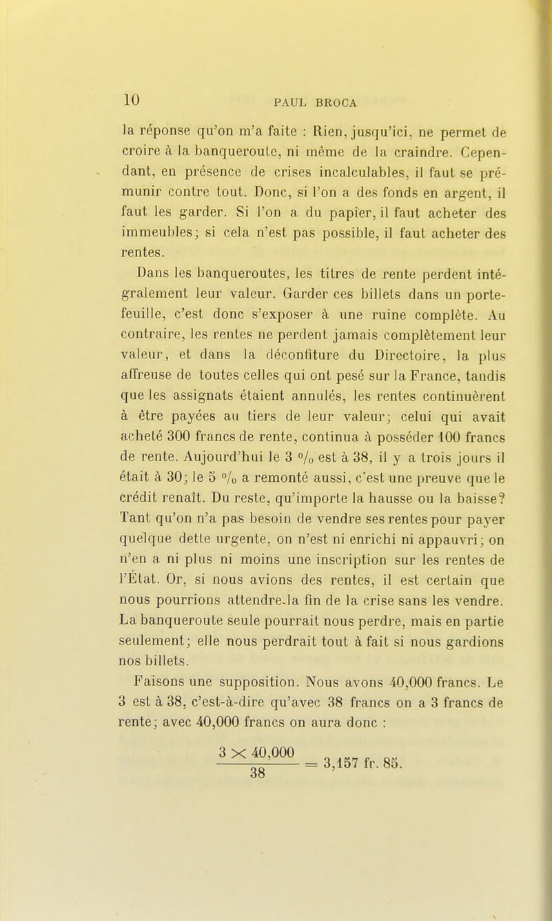 la reponse qu'on m'a faite : Rien, jusqu'ici, ne permet de croire k la banqueroule, ni meme de la craindre. Cepen- dant, en presence de crises incalculables, il faut se pre- munir centre tout. Done, si Ton a des fonds en argent, il faut les garder. Si Ton a du papier, il faut acheter des immeubles; si cela n'est pas possible, il faut acheter des rentes. Dans les banqueroutes, les titres de rente perdent inte- gralement leur valeur. Garder ces billets dans un porte- feuille, c'est done s'exposer k une ruine complete. Au contraire, les rentes ne perdent jamais completement leur valeur, et dans la deconfiture du Directoire, la plus afTreuse de toutes celles qui ont pese sur la France, tandis que les assignats etaient annules, les rentes continuerent a etre payees au tiers de leur valeur; celui qui avait achele 300 francs de rente, continua a posseder 100 francs de rente. Aujourd'hui le 3 % est a 38, il y a Irois jours il etait k 30; le 5 % a remonte aussi, c'est une preuve que le credit renait. Du reste, qu'importe la hausse ou la baisse? Tant qu'on n'a pas besoin de vendre ses rentes pour payer quelque detLe urgente, on n'est ni enrichi ni appauvri; on n'en a ni plus ni moins une inscription sur les rentes de I'Elat. Or, si nous avions des rentes, il est certain que nous pourrions attendre.la fin de la crise sans les vendre. La banqueroute seule pourrait nous perdre, mais en partie seulement; elle nous perdrait tout ^ fait si nous gardions nos billets. Faisons une supposition. Nous avons 40,000 francs. Le 3 est a 38, c'est-^-dire qu'avec 38 francs on a 3 francs de rente; avec 40,000 francs on aura done : = 3,157 fr. 85.