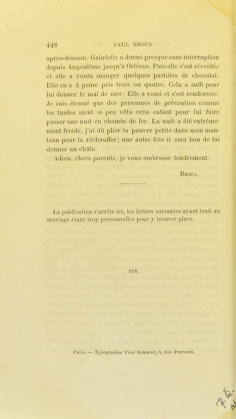 apres-demain. Gabrielle adormi presquesans inleiTuplion depuis Angoul6me jusqu'a Orleans. Pui.s elle s'est reveillee et elle a voulu manger quelques pastilles de chocolat. Elle en a a peine pris Irois ou quatre. Cela a sulli pour lui donner le mal de mer. Elle a vomi et s'est rendorniie. Je suis etonne que des personnes de precaution comme les tantes aient si peu v6tu cette enfant pour lui faire passer une nuit en chemin de fer. La nuit a ete extrdme- ment froide, j'ai dii plier la pauvre petite dans mon man- teau pour la rechauffer; une autre fois il sera bon de lui donner un chAIe. Adieu, chers parents, je vous embrasse tendrement. Broca. La publication s'arrSte ici, les letlres suivanles ayant trail au mariage elanl Irop personnelles pour y trouver place. FIN. Paris. — Typogfaphie Paul Schmidt, 5, rue Perronet.