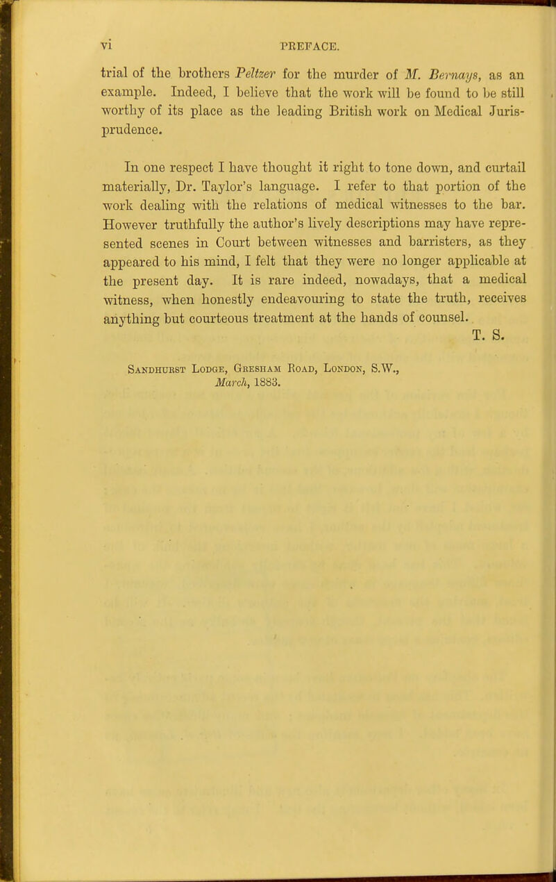 trial of the brothers Peltzer for the murder of M. Bernays, as an example. Indeed, I believe that the work will be fomid to be still worthy of its place as the leading British work on Medical Juris- prudence. In one respect I have thought it right to tone down, and curtail materially. Dr. Taylor's language. I refer to that portion of the work dealing with the relations of medical witnesses to the bar. However truthfully the author's lively descriptions may have repre- sented scenes in Court between witnesses and barristers, as they appeared to his mind, I felt that they were no longer applicable at the present day. It is rare indeed, nowadays, that a medical witness, when honestly endeavouring to state the truth, receives anything but courteous treatment at the hands of counsel. T. S. Sandhukst Lodge, Gresham Road, Lokdon, S.W., March, 1883.