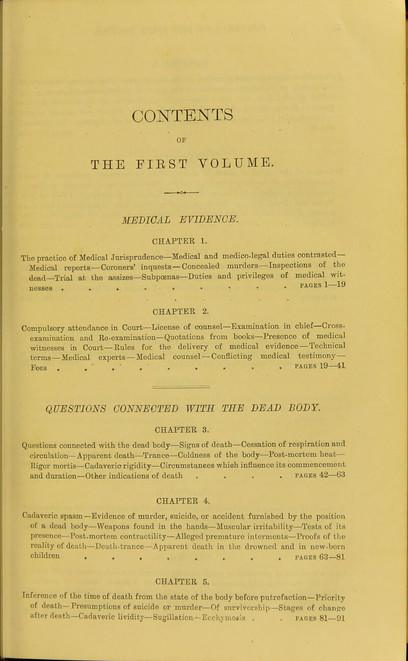 CONTENTS OF THE FIRST VOLUME. MEDICAL MVIDENGE. CHAPTEK 1. The practice of Medical Jurisprudence—Medical and medico-legal duties contrasted— Medical reports—Coroners' inquests—Concealed murders—Inspections of the dead—Trial at the assizes—Subpoenas—Duties and privileges of medical wit- CHAPTER 2. Compulsory attendance in Court—License of counsel—Examination in chief—Cross- examination and Ee-examination—Quotations from books—Presence of medical witnesses in Court—Rules for the delivery of medical evidence—Technical terms—Medical experts—Medical counsel—Conflicting medical testimony — Fees . . ' . ■ . . . . . • I'AGES 19—41 QUESTIONS CONNECTED WITH THE DEAD BODY. CHAPTER 3. Questions connected with the dead body—Signs of death—Cessation of respiration and cj-rcnlation—Apparent death—Trance—Coldness of the body—Post-mortom heat- Rigor mortis—Cadaveric rigidity—Circumstances whieh influence its commencement and duration—Other indications of death .... pages 42—63 CHAPTER 4. Cadaveric spasm—Evidence of murder, suicide, or accident furnished by the position of a dead body—Weapons found in the hands—Muscular irritability—Tests of its presence—Post-mortem contractility—Alleged premature interments—Proofs of the reality of death—Deatli-tranoe—Apparent death in tlie drowned and in new-born children ........ pages 63—81 CHAPTER 5. Inference of the time of death from the state of the body before putrefaction—Priority of death—Presumptions of suicide or murder—Of survivorship—Stages of change after death—Cadaveric lividity-Sogillation—Ecchyuiosis . . pages 81—91