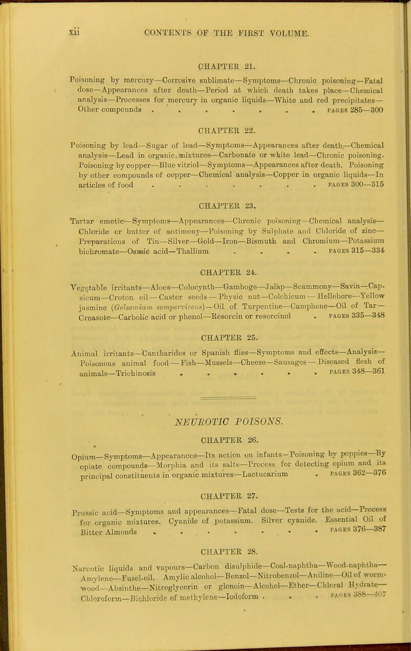 CHAPTER 21. Poisoning by morcucy—Covrosivo sublimate—Symptoms—Chronic poisoning—Fatal dose—Appearances after death—Period at which death takes place—Chemical analysis—Processes for mercnrjr in organic liquids—White and red precipitates— Other compounds ....... i'ages 285—300 CHAPTER 22. Poisoning by lead—Sugar of lead—Symptoms—Appearances after death—Chemical analysis—Lead in organic, mixtures—Carbonate or white lead—Chronic poisoning. Poisoning by copper—Blue vitriol—Symptoms—Appearances after death. Poisoning by other compounds of copper—Chemical analysis—Copper in organic liquids—In articles of food ....... pages 300—315 CHAPTER 23. Tartar emetiC'—Symptoms—Appearances—Chronic poisoning—Chemical analysis— Chloride or butter of aiutimouy—Poisoning by Sulphate and Chloride of zinc— Preparations of Tin—Silver—Gold—Iron—Bismuth and Chromium—Potassium bichromate—Osmie acid—Thallium .... pages 315—334 CHAPTER 24. Vegetable irritants—Aloes—Colocynth—Gamboge—Jalap—Scammony—Savin—Cap- sicum—Croton oil—Castor seeds — Physic nut—Colchicum — Hellebore—Yellow jiismine (Gehemi-um sempervivens)—Oil of Turpentine—Camphene—Oil of Tar — Creasote—Carbolic acid or phenol—Resorcin or resorcinol . pages 335—348 CHAPTER 25. Animal irritants-Cantharides or Spanish flies—Symptoms and effects—Analysis— Poisonous animal food—Fish—Mussels—Cheese—Sausages — Diseased flesh of animals—Trichinosis pages 348—361 NEUROTIC POISONS. CHAPTER 26. Opium-Symptoms—Appearances—Its action on infants-Poisoning by poppies—By opiate compounds—Morphia and its salts—Process for detecting opium and its principal constituents in organic mixtures—Lactucai'ium . pages 362 376 CHAPTER 27. Priissic acid—Symptoms and appearances—Fatal dose—Tests for the acid—Process for oro-anic mixtures. Cyanide of potassium. Silver cyanide. Essential Oil of Bitter\lmonds • • pages 376-387 CHAPTER 28. Narcotic liquids and vapours—Carbon disulpliide—Coal-naphtha—Wood-naphtha— Aniylone—Fusel-oil. Amylic alcohol—Benzol—Nitrobcnzol—Aniline—Oil of worm- wood—Absinthe—Nitroglycerin or glonoin—Alcohol—Ether—Chloral Hydrate— Cliloroform—Bichloride of methylene—Iodoform . . • 388—407