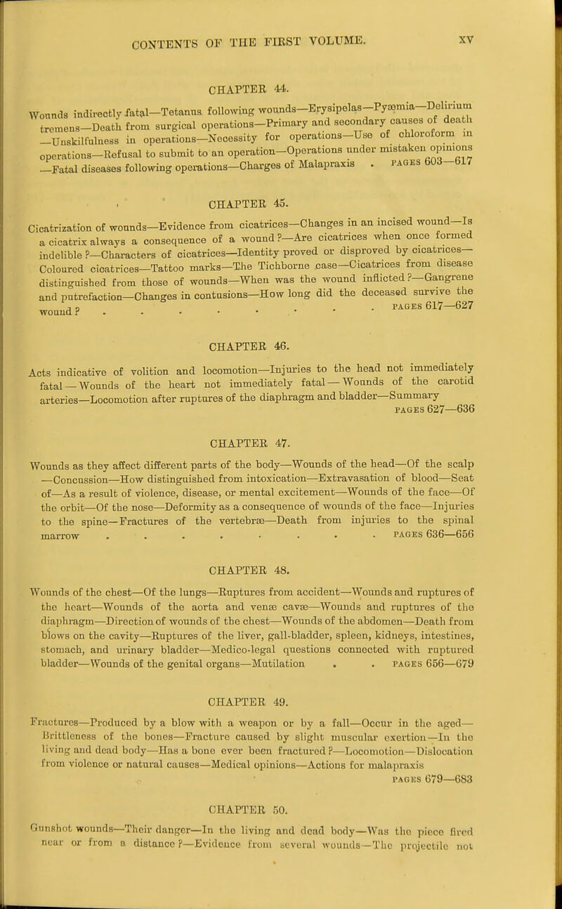 CHAPTEE 44. Wounds indirectly fat^l-Tetanus following wounds-Erysipelas-Pya3mia-Delu-ium tremens-Deatkfrom surgical operations-Primary and secondary causes of death -Unskilfuluess in operations-Necessity for operations-Use of chloroform m operations-Refusal to submit to an operation-Operations under mistaken opmions -Fatal diseases following opemtions-Charges of Malapraxis . pages 603-617 CHAPTEE 45. Cicatrization of wounds-Evidence from cicatrices-Changes in an incised wound-Is a cicatrix always a consequence of a wound ?-Are cicatrices when once formed indeUble ?-Chai-acters of cicatrices—Identity proved or disproved by cicatrices- Coloured cicatrices-Tattoo marks-The Tichborne case-Cicatrices from disease distinguished from those of wounds—When was the wound inflicted ?—Gangrene and pntrofaction—Changes in contusions-How long did the deceased survive the . . PAGES 617—627 wouud . . • • • • CHAPTEE 46. Acts indicative of volition and locomotion-Injm-ies to the head not immediately fatal —Wounds of the heart not immediately fatal —Wounds of the carotid arteries—Locomotion after ruptures of the diaphragm and bladder—Summary PAGES 627—636 CHAPTEE 47. Wounds as they affect different parts of the body—Wounds of the head—Of the scalp —Concussion—How distinguished from intoxication—Extravasation of blood^—Seat of—As a result of violence, disease, or mental excitement—Wounds of the face—Of the orbit—Of the nose—Deformity as a consequence of wounds of the face—Injuries to the spine—Fractures of the vertebrae—Death from injui'ies to the spinal marrow . . . . • • • • pages 636—656 CHAPTEE 48. Wounds of the chest—Of the lungs—Euptures from accident—Wounds and ruptures of the heart—Wounds of the aorta and venas cavae—Wounds and ruptures of the diaphragm—Direction of wounds of the chest—Wounds of the abdomen—Death from blows on the cavity—Euptures of the liver, gall-bladder, spleen, kidneys, intestines, stomach, and urinary bladder—Medico-legal questions connected with ruptured bladder—Wounds of the genital organs—Mutilation . • pages 656—679 CHAPTEE 49. Fractures—Produced by a blow with a weapon or by a fall—Occur in the aged— Brittleness of the bones—Fracture caused by slight muscular exertion—In the living and dead body—Has a bone ever been fractured ?—Locomotion—Dislocation from violence or natural causes—Medical opinions—Actions for malapraxis PACKS 679—683 CHAPTEE 50. Gunshot wounds—Their danger—In tho living and dead body—Was the piece flrcd near or from a distance ?—Evidence from tieverul wounds-The projectile not