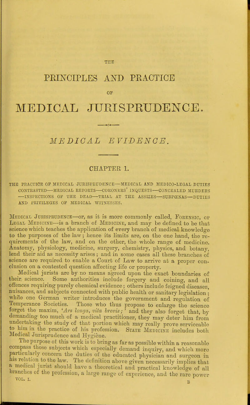 THE PEINCIPLES AND PRACTICE OF MEDICAL JURISPRUDENCE MEDICAL EVIBENGE. CHAPTER 1. THE PRACTICE OF MEDICAL JOEISPEUDENCE—MEDICAI/ AND MEDICO-LEGAL DUTIES CONTRASTED—MEDICAL REPORTS COKONEKS' INQUESTS—CONCEALED MURDERS —INSPECTIONS OP THE DEAD—TRIAL AT THE ASSIZES SUBPCENAS—DUTIES AND PRIVILEGES OF MEDICAL ■WITNESSES. Medical Jurisprudence—or, as it is more commonly called, Forensic, or Legal Medicine—is a branch of I^Iedicine, and may be defined to be that science which teaches the application of every branch of medical knowledge to the purposes of the law; hence its limits are, on the one hand, the re- quirements of the law, and on the other, the whole range of medicine. Anatomy, physiology, medicine, surgery, chemistry, physics, and botany, lend their aid as necessity arises; and in some cases all these branches of science are required to enable a Court of Law to arrive at a proper con- clusion on a contested question affecting life or property. Medical jurists are by no means agreed upon the exact boundaries of their, science. Some authorities include forgery and coining, and all offences requiring purely chemical evidence; others include feigned diseases, nuisances, and subjects connected with public health or sanitary legislation ; while one German writer inti'oduces the government and regulation of Temperance Societies. Those who thus propose to enlarge the science forget the maxim, 'Ars longa, vita brevis; ' and they also forget that, by demanding too much of a medical practitioner, they may deter him from undertaking the study of tliafc portion which may really prove serviceable *° v°^i^^ practice of his profession. State Medicine includes both Medical Jurisprudence and Hygiene. The purpose of this work is to bring as far as possible within a reasonable conipass those subjects which especially demand inquiry, and which moro particularly concern the duties of the educated physician and surgeon in His rc ation to the law. The definition above given necessarily implies that a medical .lurist should have a theoretical and practical knowledge of all branches of the profession, a large range of experience, and the rare power