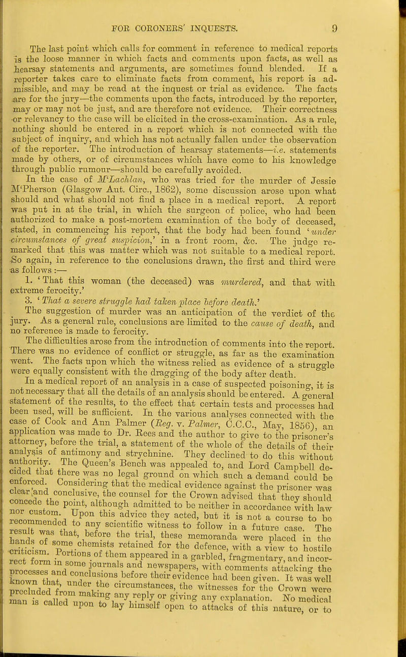 The last point whicli calls for comment in I'eferenco to medical reports is the loose manner in which facts and comments upon facts, as well as ieareay statements and arguments, are sometimes found blended. If a reporter takes care to eliminate facts from comment, his report is ad- missible, and may be read at the inquest or trial as evidence. The facts «,re for the jury—the comments upon the facts, introduced by the reporter, may or may not be just, and are thei'efore not evidence. Their correctness •or relevancy to the case will be elicited in the cross-examination. As a rule, nothing should be entered in a report which is not connected with the subject of inquiry, and which has not actually fallen under the observation of the reporter. The introduction of hearsay statements—i.e. statements made by others, or of circumstances which have come to his knowledge through public rumour—should be carefully avoided. In the case of M'Lachlan, who was tried for the murder of Jessie M'Pherson (Glasgow Aut. Circ, 1862), some discussion arose upon what should and what should not find a place in a medical report. A report was put in at the trial, in which the surgeon of police, who had been authorized to make a post-mortem examination of the body of deceased, stated, in commencing his report, that the body had been found ' under circumstances of great susincion,' in a front room, &c. The judge re- marked that this was matter which was not suitable to a medical report. So again, in reference to the conclusions drawn, the first and third were •as follows:— 1. ' That this woman (the deceased) was murdered, and that with extreme ferocity.' 3. ' That a severe struggle liad taken 2Jlace before death.' The suggestion of murder was an anticipation of the verdict of the jury. As a general rule, conclusions are limited to the caiose of death, and no reference is made to ferocity. The difficulties arose from the introduction of comments into the report There was no evidence of conflict or struggle, as far as the examination went. The facts upon which the witness relied as evidence of a struo-gle were equally consistent with the dragging of the body after death. In a medical report of an analysis in a case of suspected poisonino- it is not necessary that all the details of an analysis should be entered. A graeral statement of the results, to the efEect that certain tests and processes had been used, will be sufficient. In the various analyses connected with the case of Cook and Ann Palmer (Beg. y. Palmer, O.C.C., May 1856) an application was made to Dr. Rees and the author to give to the prisoner's attorney, before the trial, a statement of the whole of the details of their analysis of antimony and strychnine. They declined to do this without anthority. The Queen s Bench was appealed to, and Lord Campbell de- cided that there was no legal ground on which such a demand could be cW W tbat the medical evidence against the prisoner was clear.and cone usive, the counsel for the Crown advised that thev should nor'fuVn ' P n'' ^^J^^*^ *° ^''^'^ - accordance withTaw vecoZZ'.^ 7^°^ ^jr but it is not a course to be ^esurwas If r/ to follow in a future case. The hand oi lll ' 1^'*°'! *'^J' memoranda were placed in the Sic sm vZ- with a view to hostile rect foSu in T ^^i^^^ ^ ^^^'b^^*^' f^'-'^g'^entary, and incor- rrocess^nL n f ^'''^ ^^ newspapers, with comments attacking the Cwn that unT ^T'^'-^'^^'l'^^'^^^ been given. It waf well wecTudS 1;.^^ 1-^^ circumstances, the witnesses for the Crown were E I caUeTnrn r^l''^!-'P'^ir ^'^^'^^ '-^^ explanation. No medical man is caUed upon to lay himself open to attacks of this nature, or to